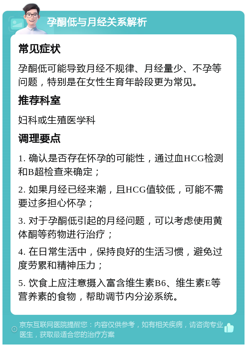 孕酮低与月经关系解析 常见症状 孕酮低可能导致月经不规律、月经量少、不孕等问题，特别是在女性生育年龄段更为常见。 推荐科室 妇科或生殖医学科 调理要点 1. 确认是否存在怀孕的可能性，通过血HCG检测和B超检查来确定； 2. 如果月经已经来潮，且HCG值较低，可能不需要过多担心怀孕； 3. 对于孕酮低引起的月经问题，可以考虑使用黄体酮等药物进行治疗； 4. 在日常生活中，保持良好的生活习惯，避免过度劳累和精神压力； 5. 饮食上应注意摄入富含维生素B6、维生素E等营养素的食物，帮助调节内分泌系统。