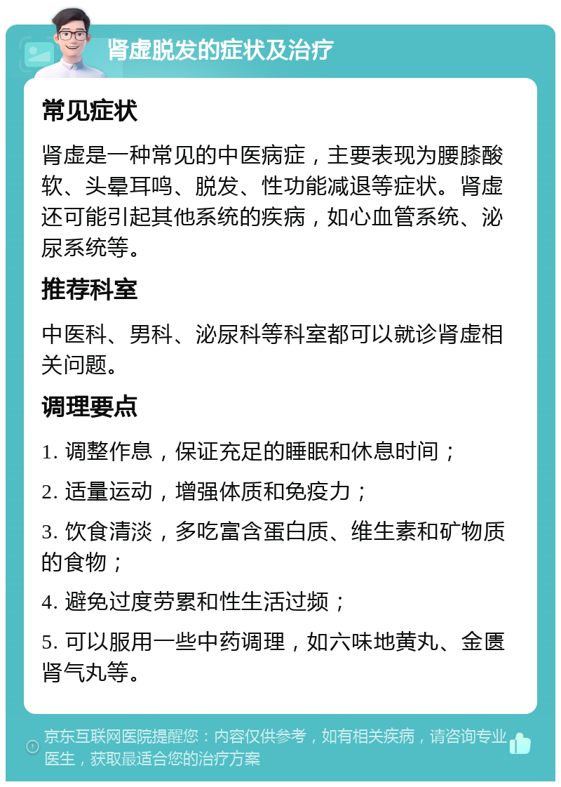 肾虚脱发的症状及治疗 常见症状 肾虚是一种常见的中医病症，主要表现为腰膝酸软、头晕耳鸣、脱发、性功能减退等症状。肾虚还可能引起其他系统的疾病，如心血管系统、泌尿系统等。 推荐科室 中医科、男科、泌尿科等科室都可以就诊肾虚相关问题。 调理要点 1. 调整作息，保证充足的睡眠和休息时间； 2. 适量运动，增强体质和免疫力； 3. 饮食清淡，多吃富含蛋白质、维生素和矿物质的食物； 4. 避免过度劳累和性生活过频； 5. 可以服用一些中药调理，如六味地黄丸、金匮肾气丸等。