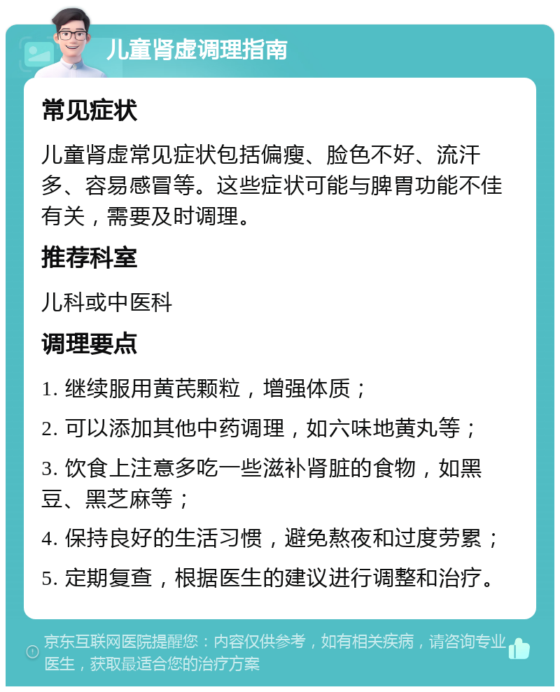 儿童肾虚调理指南 常见症状 儿童肾虚常见症状包括偏瘦、脸色不好、流汗多、容易感冒等。这些症状可能与脾胃功能不佳有关，需要及时调理。 推荐科室 儿科或中医科 调理要点 1. 继续服用黄芪颗粒，增强体质； 2. 可以添加其他中药调理，如六味地黄丸等； 3. 饮食上注意多吃一些滋补肾脏的食物，如黑豆、黑芝麻等； 4. 保持良好的生活习惯，避免熬夜和过度劳累； 5. 定期复查，根据医生的建议进行调整和治疗。