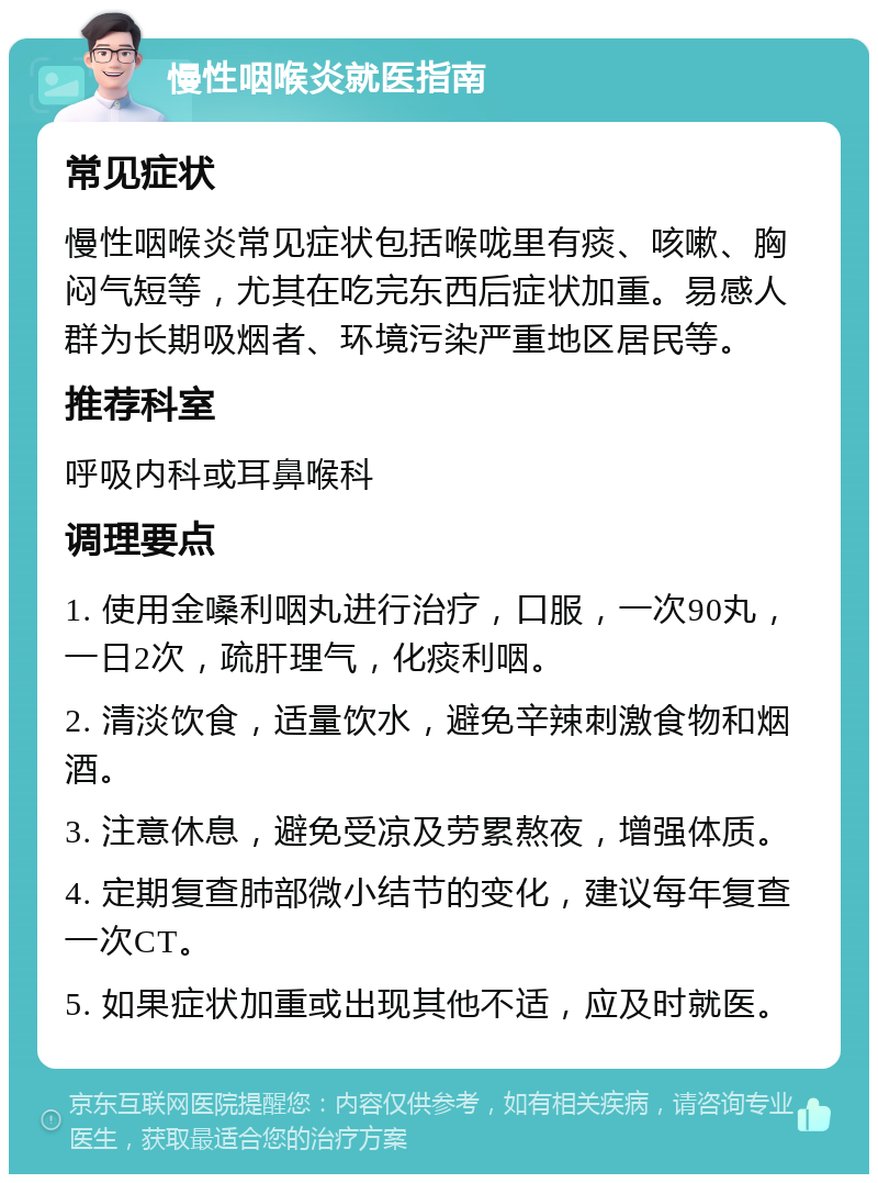 慢性咽喉炎就医指南 常见症状 慢性咽喉炎常见症状包括喉咙里有痰、咳嗽、胸闷气短等，尤其在吃完东西后症状加重。易感人群为长期吸烟者、环境污染严重地区居民等。 推荐科室 呼吸内科或耳鼻喉科 调理要点 1. 使用金嗓利咽丸进行治疗，口服，一次90丸，一日2次，疏肝理气，化痰利咽。 2. 清淡饮食，适量饮水，避免辛辣刺激食物和烟酒。 3. 注意休息，避免受凉及劳累熬夜，增强体质。 4. 定期复查肺部微小结节的变化，建议每年复查一次CT。 5. 如果症状加重或出现其他不适，应及时就医。