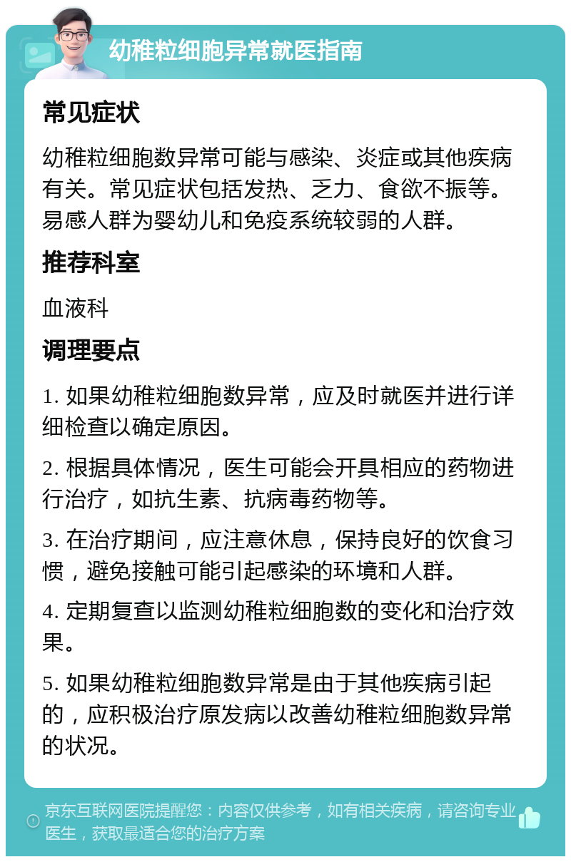 幼稚粒细胞异常就医指南 常见症状 幼稚粒细胞数异常可能与感染、炎症或其他疾病有关。常见症状包括发热、乏力、食欲不振等。易感人群为婴幼儿和免疫系统较弱的人群。 推荐科室 血液科 调理要点 1. 如果幼稚粒细胞数异常，应及时就医并进行详细检查以确定原因。 2. 根据具体情况，医生可能会开具相应的药物进行治疗，如抗生素、抗病毒药物等。 3. 在治疗期间，应注意休息，保持良好的饮食习惯，避免接触可能引起感染的环境和人群。 4. 定期复查以监测幼稚粒细胞数的变化和治疗效果。 5. 如果幼稚粒细胞数异常是由于其他疾病引起的，应积极治疗原发病以改善幼稚粒细胞数异常的状况。