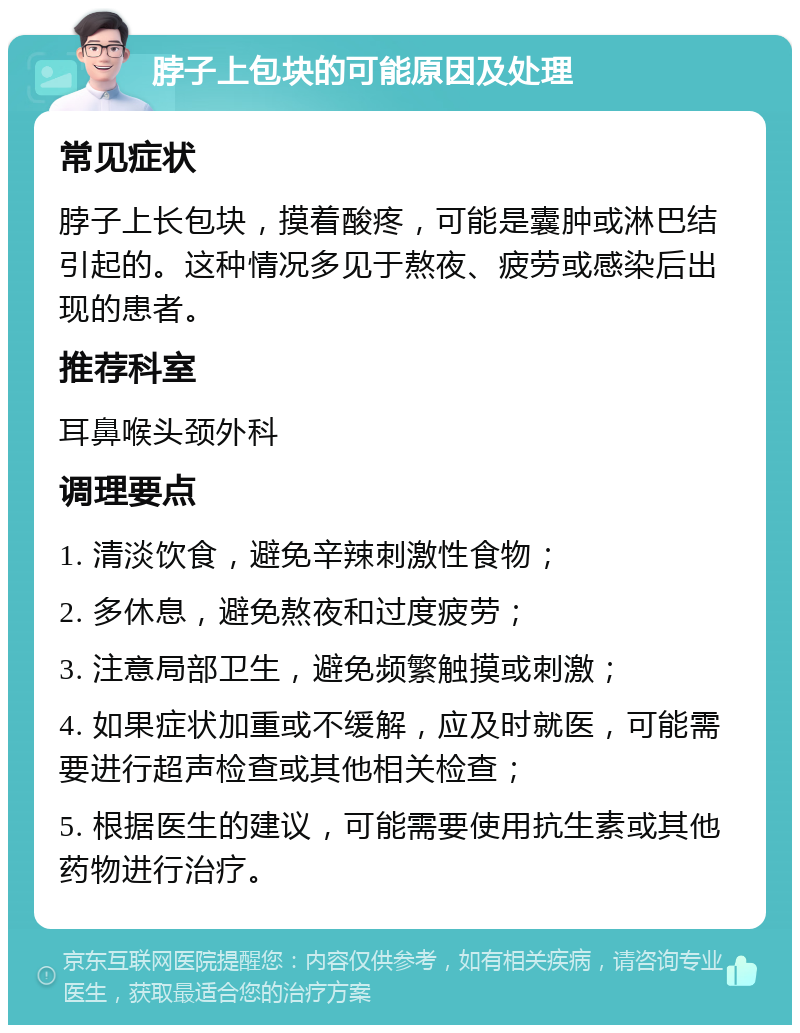 脖子上包块的可能原因及处理 常见症状 脖子上长包块，摸着酸疼，可能是囊肿或淋巴结引起的。这种情况多见于熬夜、疲劳或感染后出现的患者。 推荐科室 耳鼻喉头颈外科 调理要点 1. 清淡饮食，避免辛辣刺激性食物； 2. 多休息，避免熬夜和过度疲劳； 3. 注意局部卫生，避免频繁触摸或刺激； 4. 如果症状加重或不缓解，应及时就医，可能需要进行超声检查或其他相关检查； 5. 根据医生的建议，可能需要使用抗生素或其他药物进行治疗。