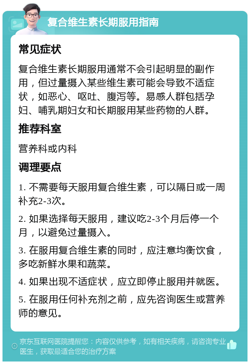 复合维生素长期服用指南 常见症状 复合维生素长期服用通常不会引起明显的副作用，但过量摄入某些维生素可能会导致不适症状，如恶心、呕吐、腹泻等。易感人群包括孕妇、哺乳期妇女和长期服用某些药物的人群。 推荐科室 营养科或内科 调理要点 1. 不需要每天服用复合维生素，可以隔日或一周补充2-3次。 2. 如果选择每天服用，建议吃2-3个月后停一个月，以避免过量摄入。 3. 在服用复合维生素的同时，应注意均衡饮食，多吃新鲜水果和蔬菜。 4. 如果出现不适症状，应立即停止服用并就医。 5. 在服用任何补充剂之前，应先咨询医生或营养师的意见。