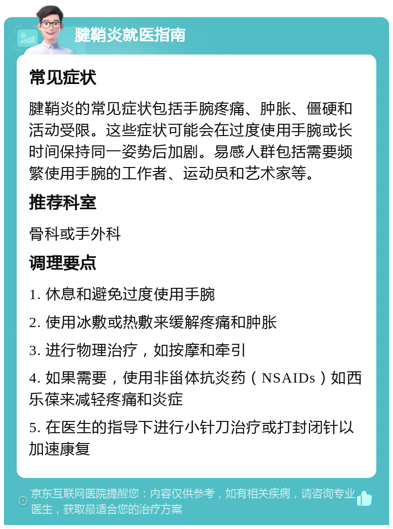 腱鞘炎就医指南 常见症状 腱鞘炎的常见症状包括手腕疼痛、肿胀、僵硬和活动受限。这些症状可能会在过度使用手腕或长时间保持同一姿势后加剧。易感人群包括需要频繁使用手腕的工作者、运动员和艺术家等。 推荐科室 骨科或手外科 调理要点 1. 休息和避免过度使用手腕 2. 使用冰敷或热敷来缓解疼痛和肿胀 3. 进行物理治疗，如按摩和牵引 4. 如果需要，使用非甾体抗炎药（NSAIDs）如西乐葆来减轻疼痛和炎症 5. 在医生的指导下进行小针刀治疗或打封闭针以加速康复