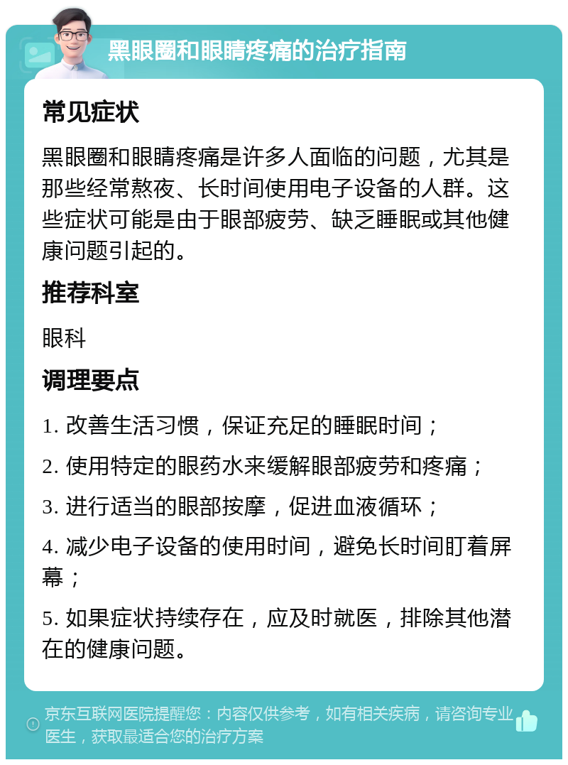 黑眼圈和眼睛疼痛的治疗指南 常见症状 黑眼圈和眼睛疼痛是许多人面临的问题，尤其是那些经常熬夜、长时间使用电子设备的人群。这些症状可能是由于眼部疲劳、缺乏睡眠或其他健康问题引起的。 推荐科室 眼科 调理要点 1. 改善生活习惯，保证充足的睡眠时间； 2. 使用特定的眼药水来缓解眼部疲劳和疼痛； 3. 进行适当的眼部按摩，促进血液循环； 4. 减少电子设备的使用时间，避免长时间盯着屏幕； 5. 如果症状持续存在，应及时就医，排除其他潜在的健康问题。