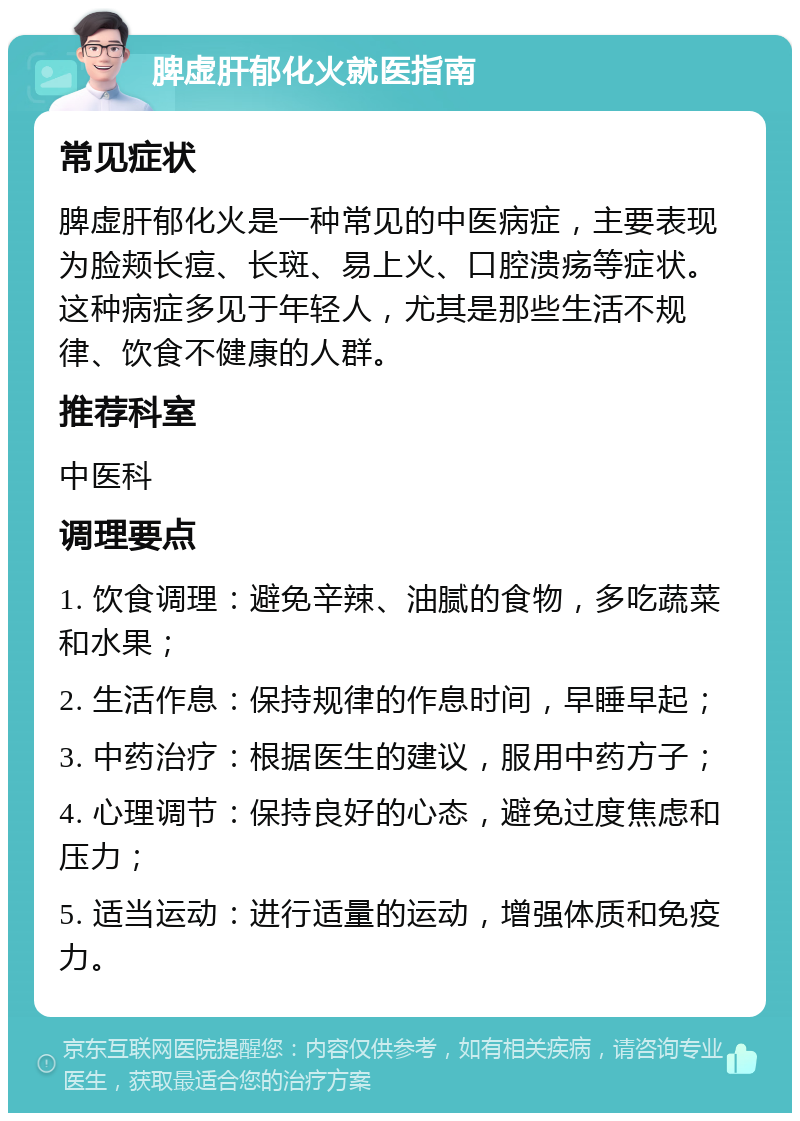 脾虚肝郁化火就医指南 常见症状 脾虚肝郁化火是一种常见的中医病症，主要表现为脸颊长痘、长斑、易上火、口腔溃疡等症状。这种病症多见于年轻人，尤其是那些生活不规律、饮食不健康的人群。 推荐科室 中医科 调理要点 1. 饮食调理：避免辛辣、油腻的食物，多吃蔬菜和水果； 2. 生活作息：保持规律的作息时间，早睡早起； 3. 中药治疗：根据医生的建议，服用中药方子； 4. 心理调节：保持良好的心态，避免过度焦虑和压力； 5. 适当运动：进行适量的运动，增强体质和免疫力。