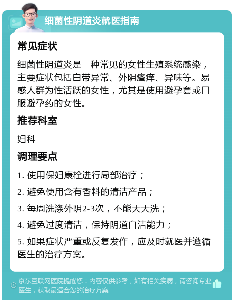 细菌性阴道炎就医指南 常见症状 细菌性阴道炎是一种常见的女性生殖系统感染，主要症状包括白带异常、外阴瘙痒、异味等。易感人群为性活跃的女性，尤其是使用避孕套或口服避孕药的女性。 推荐科室 妇科 调理要点 1. 使用保妇康栓进行局部治疗； 2. 避免使用含有香料的清洁产品； 3. 每周洗涤外阴2-3次，不能天天洗； 4. 避免过度清洁，保持阴道自洁能力； 5. 如果症状严重或反复发作，应及时就医并遵循医生的治疗方案。