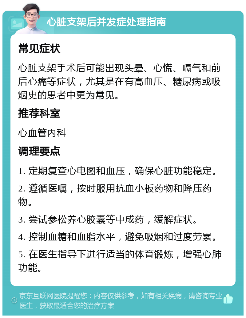 心脏支架后并发症处理指南 常见症状 心脏支架手术后可能出现头晕、心慌、嗝气和前后心痛等症状，尤其是在有高血压、糖尿病或吸烟史的患者中更为常见。 推荐科室 心血管内科 调理要点 1. 定期复查心电图和血压，确保心脏功能稳定。 2. 遵循医嘱，按时服用抗血小板药物和降压药物。 3. 尝试参松养心胶囊等中成药，缓解症状。 4. 控制血糖和血脂水平，避免吸烟和过度劳累。 5. 在医生指导下进行适当的体育锻炼，增强心肺功能。