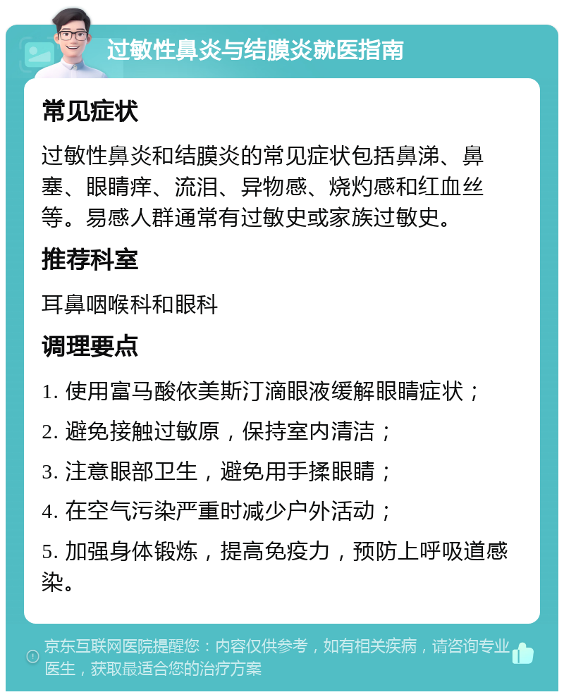 过敏性鼻炎与结膜炎就医指南 常见症状 过敏性鼻炎和结膜炎的常见症状包括鼻涕、鼻塞、眼睛痒、流泪、异物感、烧灼感和红血丝等。易感人群通常有过敏史或家族过敏史。 推荐科室 耳鼻咽喉科和眼科 调理要点 1. 使用富马酸依美斯汀滴眼液缓解眼睛症状； 2. 避免接触过敏原，保持室内清洁； 3. 注意眼部卫生，避免用手揉眼睛； 4. 在空气污染严重时减少户外活动； 5. 加强身体锻炼，提高免疫力，预防上呼吸道感染。