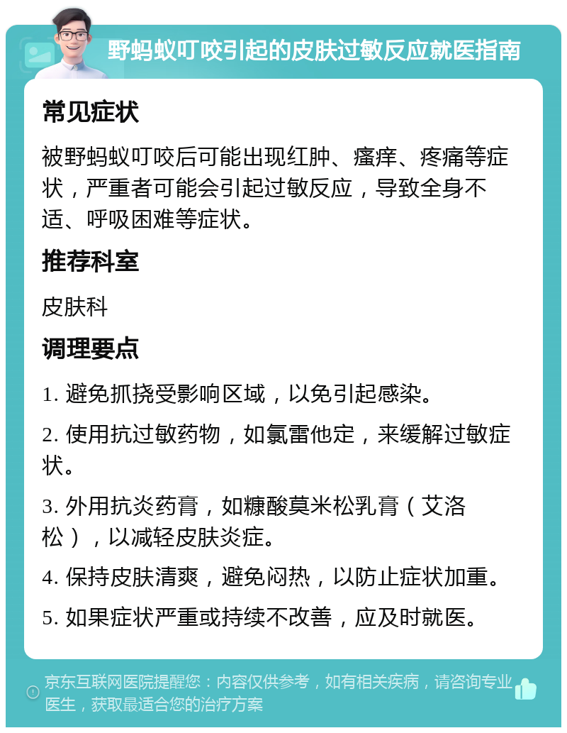 野蚂蚁叮咬引起的皮肤过敏反应就医指南 常见症状 被野蚂蚁叮咬后可能出现红肿、瘙痒、疼痛等症状，严重者可能会引起过敏反应，导致全身不适、呼吸困难等症状。 推荐科室 皮肤科 调理要点 1. 避免抓挠受影响区域，以免引起感染。 2. 使用抗过敏药物，如氯雷他定，来缓解过敏症状。 3. 外用抗炎药膏，如糠酸莫米松乳膏（艾洛松），以减轻皮肤炎症。 4. 保持皮肤清爽，避免闷热，以防止症状加重。 5. 如果症状严重或持续不改善，应及时就医。