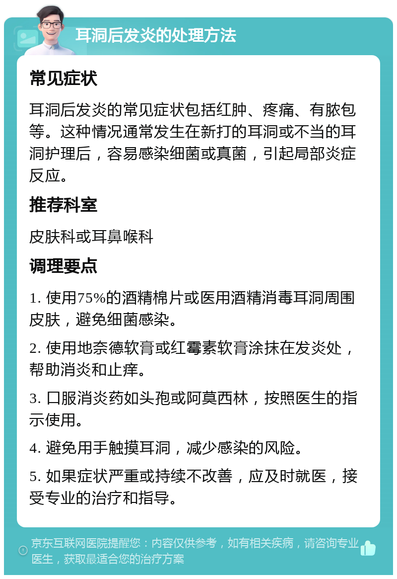 耳洞后发炎的处理方法 常见症状 耳洞后发炎的常见症状包括红肿、疼痛、有脓包等。这种情况通常发生在新打的耳洞或不当的耳洞护理后，容易感染细菌或真菌，引起局部炎症反应。 推荐科室 皮肤科或耳鼻喉科 调理要点 1. 使用75%的酒精棉片或医用酒精消毒耳洞周围皮肤，避免细菌感染。 2. 使用地奈德软膏或红霉素软膏涂抹在发炎处，帮助消炎和止痒。 3. 口服消炎药如头孢或阿莫西林，按照医生的指示使用。 4. 避免用手触摸耳洞，减少感染的风险。 5. 如果症状严重或持续不改善，应及时就医，接受专业的治疗和指导。