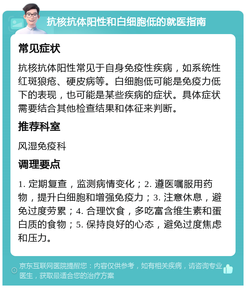 抗核抗体阳性和白细胞低的就医指南 常见症状 抗核抗体阳性常见于自身免疫性疾病，如系统性红斑狼疮、硬皮病等。白细胞低可能是免疫力低下的表现，也可能是某些疾病的症状。具体症状需要结合其他检查结果和体征来判断。 推荐科室 风湿免疫科 调理要点 1. 定期复查，监测病情变化；2. 遵医嘱服用药物，提升白细胞和增强免疫力；3. 注意休息，避免过度劳累；4. 合理饮食，多吃富含维生素和蛋白质的食物；5. 保持良好的心态，避免过度焦虑和压力。