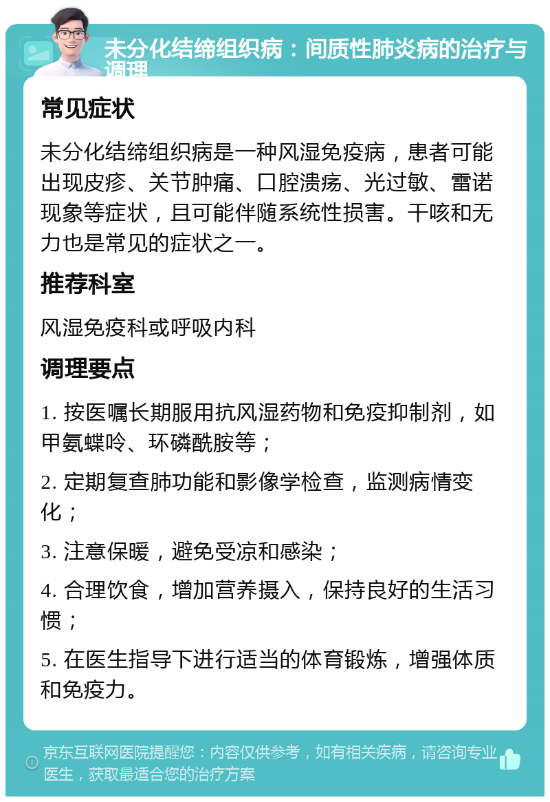 未分化结缔组织病：间质性肺炎病的治疗与调理 常见症状 未分化结缔组织病是一种风湿免疫病，患者可能出现皮疹、关节肿痛、口腔溃疡、光过敏、雷诺现象等症状，且可能伴随系统性损害。干咳和无力也是常见的症状之一。 推荐科室 风湿免疫科或呼吸内科 调理要点 1. 按医嘱长期服用抗风湿药物和免疫抑制剂，如甲氨蝶呤、环磷酰胺等； 2. 定期复查肺功能和影像学检查，监测病情变化； 3. 注意保暖，避免受凉和感染； 4. 合理饮食，增加营养摄入，保持良好的生活习惯； 5. 在医生指导下进行适当的体育锻炼，增强体质和免疫力。