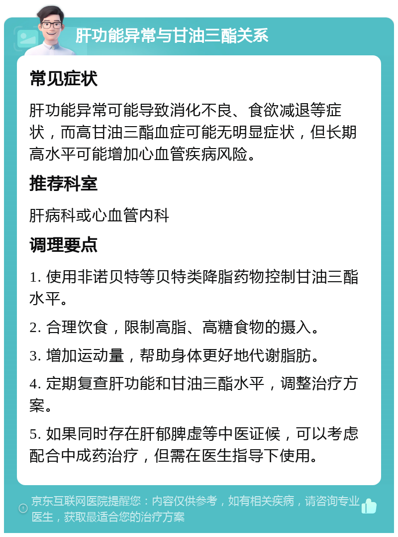 肝功能异常与甘油三酯关系 常见症状 肝功能异常可能导致消化不良、食欲减退等症状，而高甘油三酯血症可能无明显症状，但长期高水平可能增加心血管疾病风险。 推荐科室 肝病科或心血管内科 调理要点 1. 使用非诺贝特等贝特类降脂药物控制甘油三酯水平。 2. 合理饮食，限制高脂、高糖食物的摄入。 3. 增加运动量，帮助身体更好地代谢脂肪。 4. 定期复查肝功能和甘油三酯水平，调整治疗方案。 5. 如果同时存在肝郁脾虚等中医证候，可以考虑配合中成药治疗，但需在医生指导下使用。