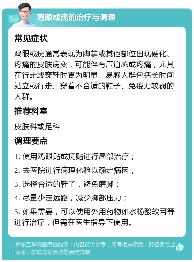 鸡眼或疣的治疗与调理 常见症状 鸡眼或疣通常表现为脚掌或其他部位出现硬化、疼痛的皮肤病变，可能伴有压迫感或疼痛，尤其在行走或穿鞋时更为明显。易感人群包括长时间站立或行走、穿着不合适的鞋子、免疫力较弱的人群。 推荐科室 皮肤科或足科 调理要点 1. 使用鸡眼贴或疣贴进行局部治疗； 2. 去医院进行病理化验以确定病因； 3. 选择合适的鞋子，避免磨脚； 4. 尽量少走远路，减少脚部压力； 5. 如果需要，可以使用外用药物如水杨酸软膏等进行治疗，但需在医生指导下使用。