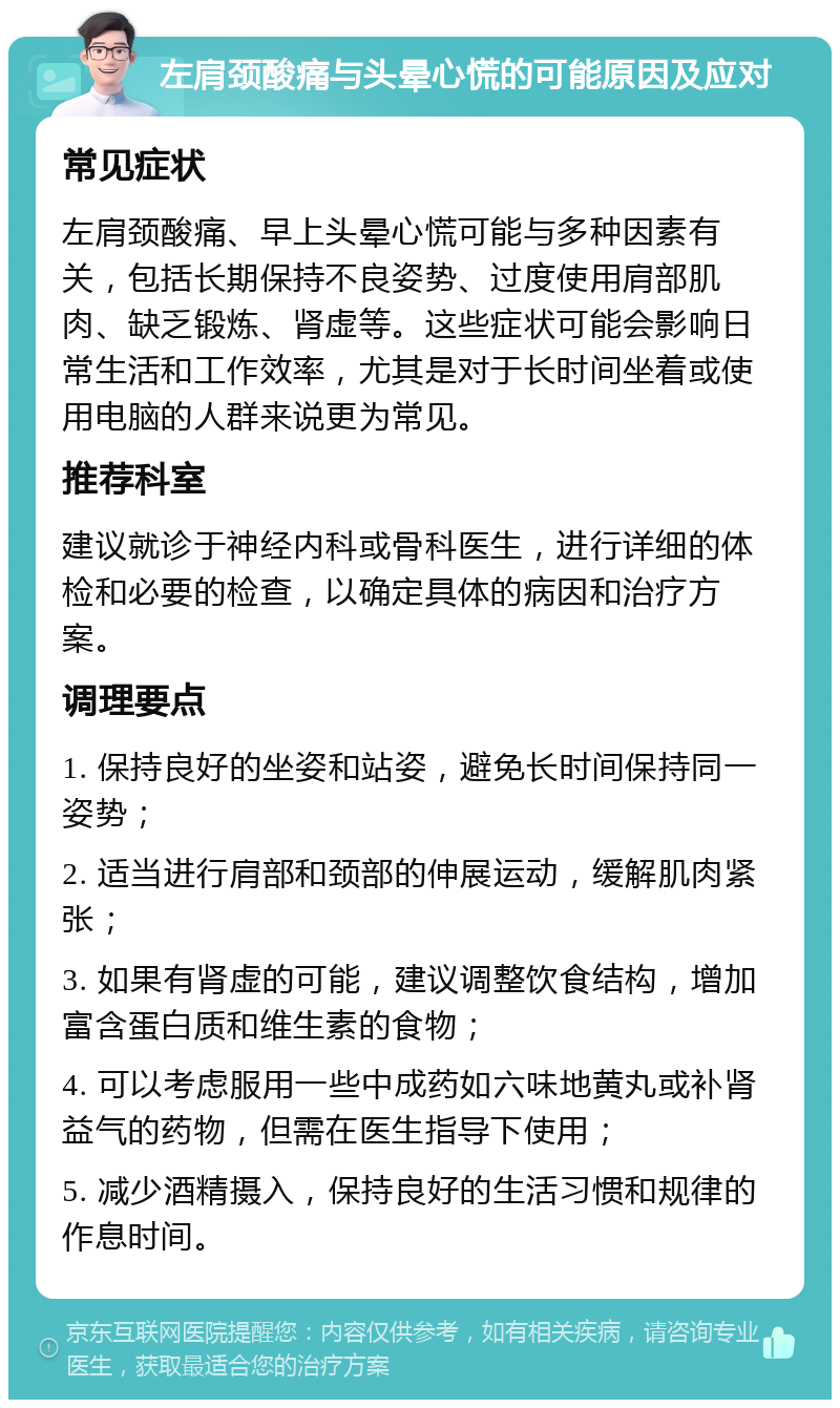 左肩颈酸痛与头晕心慌的可能原因及应对 常见症状 左肩颈酸痛、早上头晕心慌可能与多种因素有关，包括长期保持不良姿势、过度使用肩部肌肉、缺乏锻炼、肾虚等。这些症状可能会影响日常生活和工作效率，尤其是对于长时间坐着或使用电脑的人群来说更为常见。 推荐科室 建议就诊于神经内科或骨科医生，进行详细的体检和必要的检查，以确定具体的病因和治疗方案。 调理要点 1. 保持良好的坐姿和站姿，避免长时间保持同一姿势； 2. 适当进行肩部和颈部的伸展运动，缓解肌肉紧张； 3. 如果有肾虚的可能，建议调整饮食结构，增加富含蛋白质和维生素的食物； 4. 可以考虑服用一些中成药如六味地黄丸或补肾益气的药物，但需在医生指导下使用； 5. 减少酒精摄入，保持良好的生活习惯和规律的作息时间。