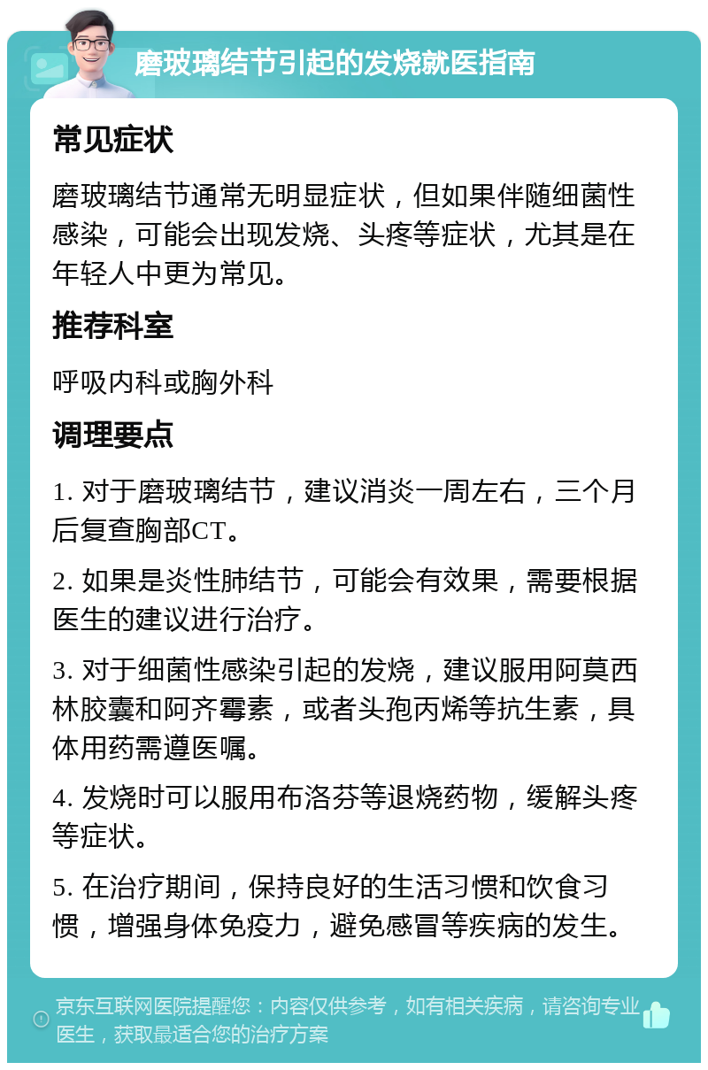 磨玻璃结节引起的发烧就医指南 常见症状 磨玻璃结节通常无明显症状，但如果伴随细菌性感染，可能会出现发烧、头疼等症状，尤其是在年轻人中更为常见。 推荐科室 呼吸内科或胸外科 调理要点 1. 对于磨玻璃结节，建议消炎一周左右，三个月后复查胸部CT。 2. 如果是炎性肺结节，可能会有效果，需要根据医生的建议进行治疗。 3. 对于细菌性感染引起的发烧，建议服用阿莫西林胶囊和阿齐霉素，或者头孢丙烯等抗生素，具体用药需遵医嘱。 4. 发烧时可以服用布洛芬等退烧药物，缓解头疼等症状。 5. 在治疗期间，保持良好的生活习惯和饮食习惯，增强身体免疫力，避免感冒等疾病的发生。