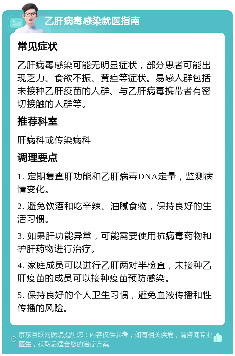 乙肝病毒感染就医指南 常见症状 乙肝病毒感染可能无明显症状，部分患者可能出现乏力、食欲不振、黄疸等症状。易感人群包括未接种乙肝疫苗的人群、与乙肝病毒携带者有密切接触的人群等。 推荐科室 肝病科或传染病科 调理要点 1. 定期复查肝功能和乙肝病毒DNA定量，监测病情变化。 2. 避免饮酒和吃辛辣、油腻食物，保持良好的生活习惯。 3. 如果肝功能异常，可能需要使用抗病毒药物和护肝药物进行治疗。 4. 家庭成员可以进行乙肝两对半检查，未接种乙肝疫苗的成员可以接种疫苗预防感染。 5. 保持良好的个人卫生习惯，避免血液传播和性传播的风险。