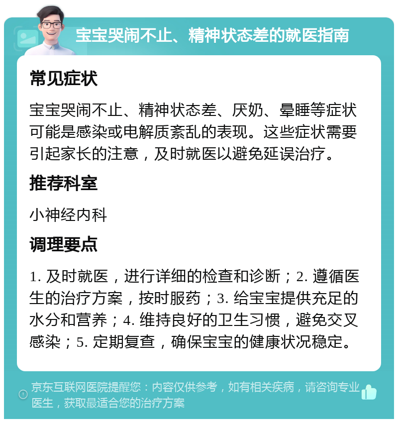 宝宝哭闹不止、精神状态差的就医指南 常见症状 宝宝哭闹不止、精神状态差、厌奶、晕睡等症状可能是感染或电解质紊乱的表现。这些症状需要引起家长的注意，及时就医以避免延误治疗。 推荐科室 小神经内科 调理要点 1. 及时就医，进行详细的检查和诊断；2. 遵循医生的治疗方案，按时服药；3. 给宝宝提供充足的水分和营养；4. 维持良好的卫生习惯，避免交叉感染；5. 定期复查，确保宝宝的健康状况稳定。