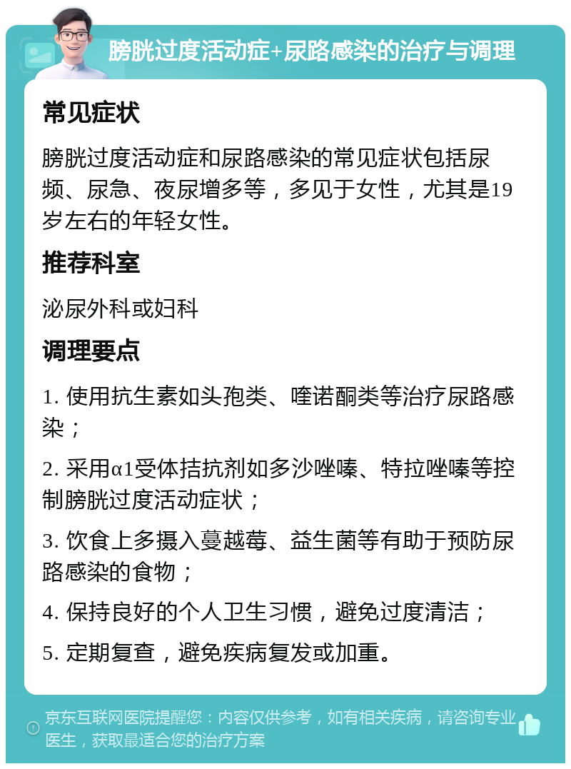 膀胱过度活动症+尿路感染的治疗与调理 常见症状 膀胱过度活动症和尿路感染的常见症状包括尿频、尿急、夜尿增多等，多见于女性，尤其是19岁左右的年轻女性。 推荐科室 泌尿外科或妇科 调理要点 1. 使用抗生素如头孢类、喹诺酮类等治疗尿路感染； 2. 采用α1受体拮抗剂如多沙唑嗪、特拉唑嗪等控制膀胱过度活动症状； 3. 饮食上多摄入蔓越莓、益生菌等有助于预防尿路感染的食物； 4. 保持良好的个人卫生习惯，避免过度清洁； 5. 定期复查，避免疾病复发或加重。