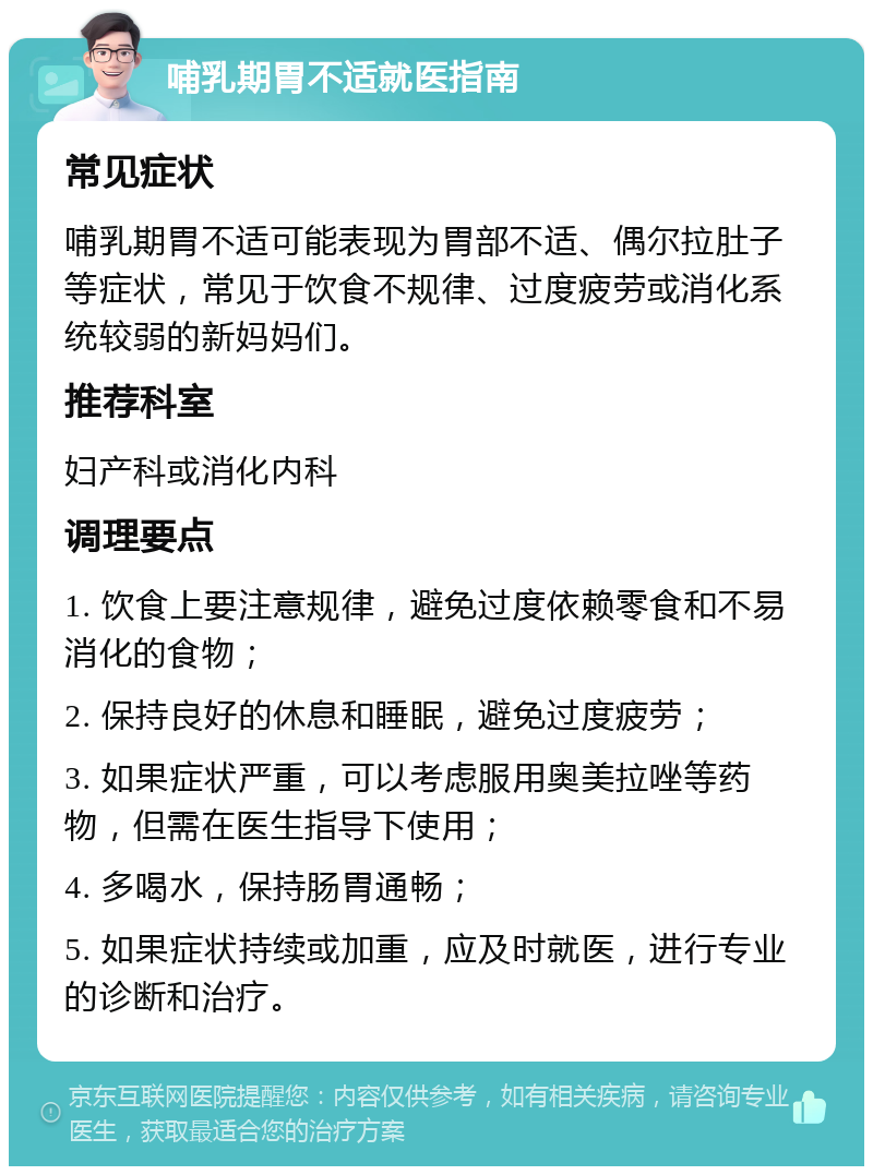 哺乳期胃不适就医指南 常见症状 哺乳期胃不适可能表现为胃部不适、偶尔拉肚子等症状，常见于饮食不规律、过度疲劳或消化系统较弱的新妈妈们。 推荐科室 妇产科或消化内科 调理要点 1. 饮食上要注意规律，避免过度依赖零食和不易消化的食物； 2. 保持良好的休息和睡眠，避免过度疲劳； 3. 如果症状严重，可以考虑服用奥美拉唑等药物，但需在医生指导下使用； 4. 多喝水，保持肠胃通畅； 5. 如果症状持续或加重，应及时就医，进行专业的诊断和治疗。