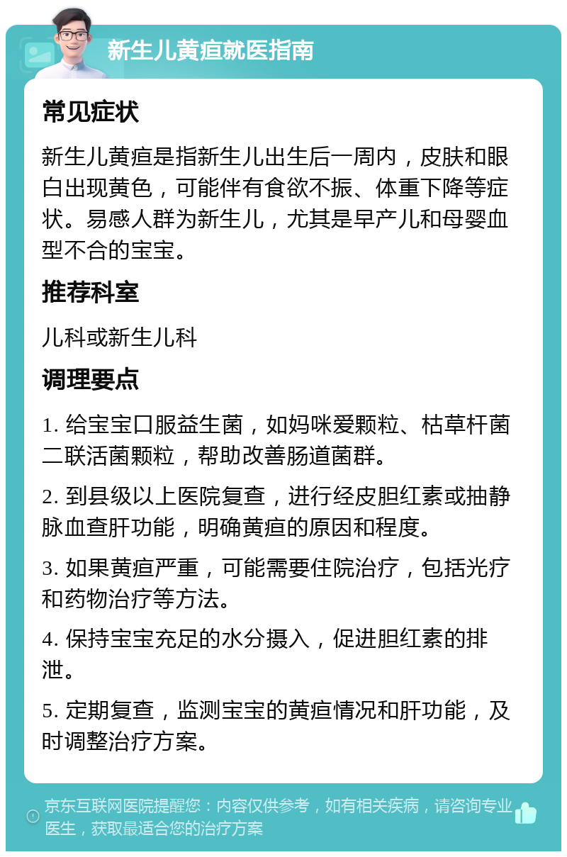 新生儿黄疸就医指南 常见症状 新生儿黄疸是指新生儿出生后一周内，皮肤和眼白出现黄色，可能伴有食欲不振、体重下降等症状。易感人群为新生儿，尤其是早产儿和母婴血型不合的宝宝。 推荐科室 儿科或新生儿科 调理要点 1. 给宝宝口服益生菌，如妈咪爱颗粒、枯草杆菌二联活菌颗粒，帮助改善肠道菌群。 2. 到县级以上医院复查，进行经皮胆红素或抽静脉血查肝功能，明确黄疸的原因和程度。 3. 如果黄疸严重，可能需要住院治疗，包括光疗和药物治疗等方法。 4. 保持宝宝充足的水分摄入，促进胆红素的排泄。 5. 定期复查，监测宝宝的黄疸情况和肝功能，及时调整治疗方案。