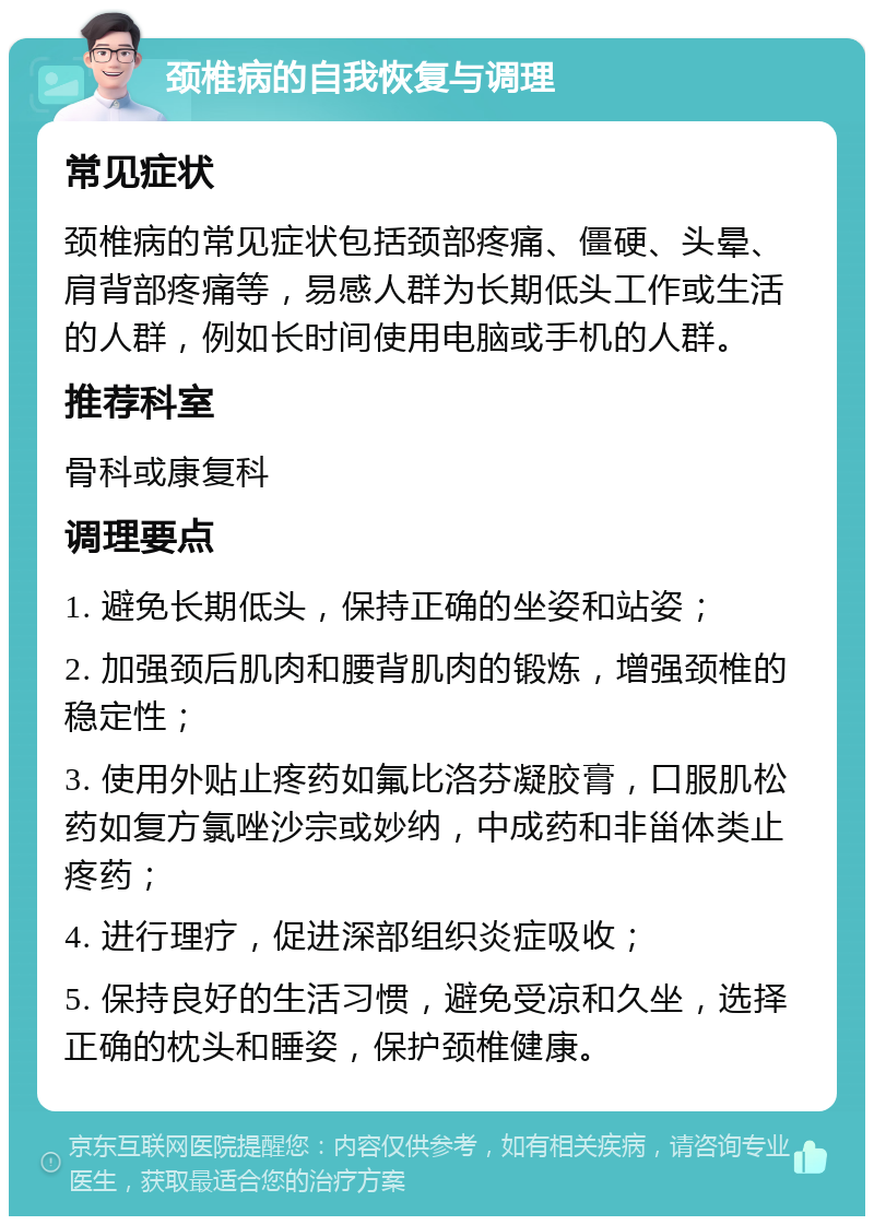 颈椎病的自我恢复与调理 常见症状 颈椎病的常见症状包括颈部疼痛、僵硬、头晕、肩背部疼痛等，易感人群为长期低头工作或生活的人群，例如长时间使用电脑或手机的人群。 推荐科室 骨科或康复科 调理要点 1. 避免长期低头，保持正确的坐姿和站姿； 2. 加强颈后肌肉和腰背肌肉的锻炼，增强颈椎的稳定性； 3. 使用外贴止疼药如氟比洛芬凝胶膏，口服肌松药如复方氯唑沙宗或妙纳，中成药和非甾体类止疼药； 4. 进行理疗，促进深部组织炎症吸收； 5. 保持良好的生活习惯，避免受凉和久坐，选择正确的枕头和睡姿，保护颈椎健康。