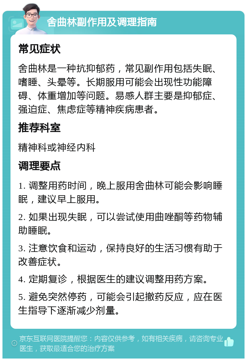 舍曲林副作用及调理指南 常见症状 舍曲林是一种抗抑郁药，常见副作用包括失眠、嗜睡、头晕等。长期服用可能会出现性功能障碍、体重增加等问题。易感人群主要是抑郁症、强迫症、焦虑症等精神疾病患者。 推荐科室 精神科或神经内科 调理要点 1. 调整用药时间，晚上服用舍曲林可能会影响睡眠，建议早上服用。 2. 如果出现失眠，可以尝试使用曲唑酮等药物辅助睡眠。 3. 注意饮食和运动，保持良好的生活习惯有助于改善症状。 4. 定期复诊，根据医生的建议调整用药方案。 5. 避免突然停药，可能会引起撤药反应，应在医生指导下逐渐减少剂量。