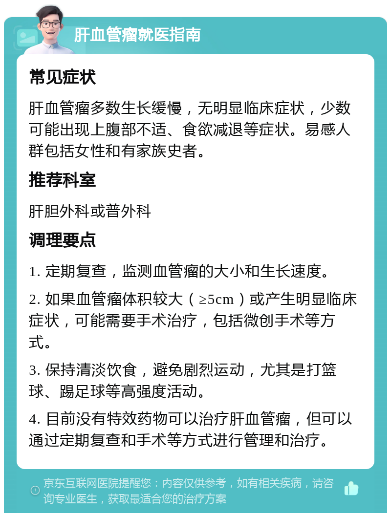 肝血管瘤就医指南 常见症状 肝血管瘤多数生长缓慢，无明显临床症状，少数可能出现上腹部不适、食欲减退等症状。易感人群包括女性和有家族史者。 推荐科室 肝胆外科或普外科 调理要点 1. 定期复查，监测血管瘤的大小和生长速度。 2. 如果血管瘤体积较大（≥5cm）或产生明显临床症状，可能需要手术治疗，包括微创手术等方式。 3. 保持清淡饮食，避免剧烈运动，尤其是打篮球、踢足球等高强度活动。 4. 目前没有特效药物可以治疗肝血管瘤，但可以通过定期复查和手术等方式进行管理和治疗。