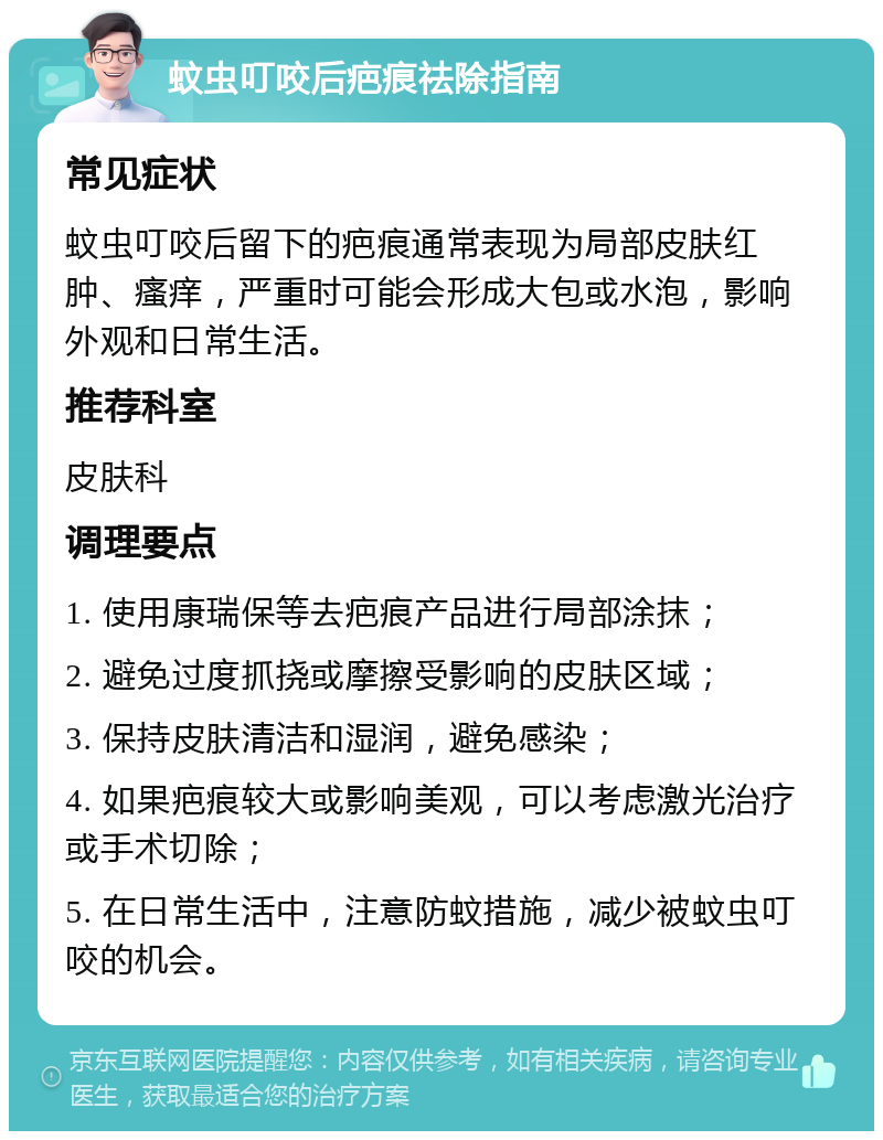 蚊虫叮咬后疤痕祛除指南 常见症状 蚊虫叮咬后留下的疤痕通常表现为局部皮肤红肿、瘙痒，严重时可能会形成大包或水泡，影响外观和日常生活。 推荐科室 皮肤科 调理要点 1. 使用康瑞保等去疤痕产品进行局部涂抹； 2. 避免过度抓挠或摩擦受影响的皮肤区域； 3. 保持皮肤清洁和湿润，避免感染； 4. 如果疤痕较大或影响美观，可以考虑激光治疗或手术切除； 5. 在日常生活中，注意防蚊措施，减少被蚊虫叮咬的机会。