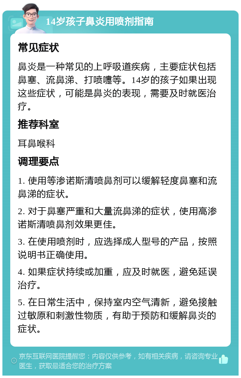 14岁孩子鼻炎用喷剂指南 常见症状 鼻炎是一种常见的上呼吸道疾病，主要症状包括鼻塞、流鼻涕、打喷嚏等。14岁的孩子如果出现这些症状，可能是鼻炎的表现，需要及时就医治疗。 推荐科室 耳鼻喉科 调理要点 1. 使用等渗诺斯清喷鼻剂可以缓解轻度鼻塞和流鼻涕的症状。 2. 对于鼻塞严重和大量流鼻涕的症状，使用高渗诺斯清喷鼻剂效果更佳。 3. 在使用喷剂时，应选择成人型号的产品，按照说明书正确使用。 4. 如果症状持续或加重，应及时就医，避免延误治疗。 5. 在日常生活中，保持室内空气清新，避免接触过敏原和刺激性物质，有助于预防和缓解鼻炎的症状。