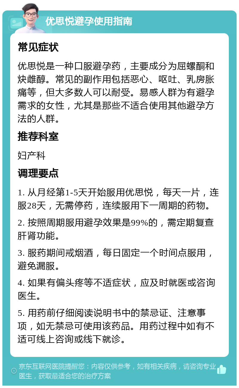 优思悦避孕使用指南 常见症状 优思悦是一种口服避孕药，主要成分为屈螺酮和炔雌醇。常见的副作用包括恶心、呕吐、乳房胀痛等，但大多数人可以耐受。易感人群为有避孕需求的女性，尤其是那些不适合使用其他避孕方法的人群。 推荐科室 妇产科 调理要点 1. 从月经第1-5天开始服用优思悦，每天一片，连服28天，无需停药，连续服用下一周期的药物。 2. 按照周期服用避孕效果是99%的，需定期复查肝肾功能。 3. 服药期间戒烟酒，每日固定一个时间点服用，避免漏服。 4. 如果有偏头疼等不适症状，应及时就医或咨询医生。 5. 用药前仔细阅读说明书中的禁忌证、注意事项，如无禁忌可使用该药品。用药过程中如有不适可线上咨询或线下就诊。