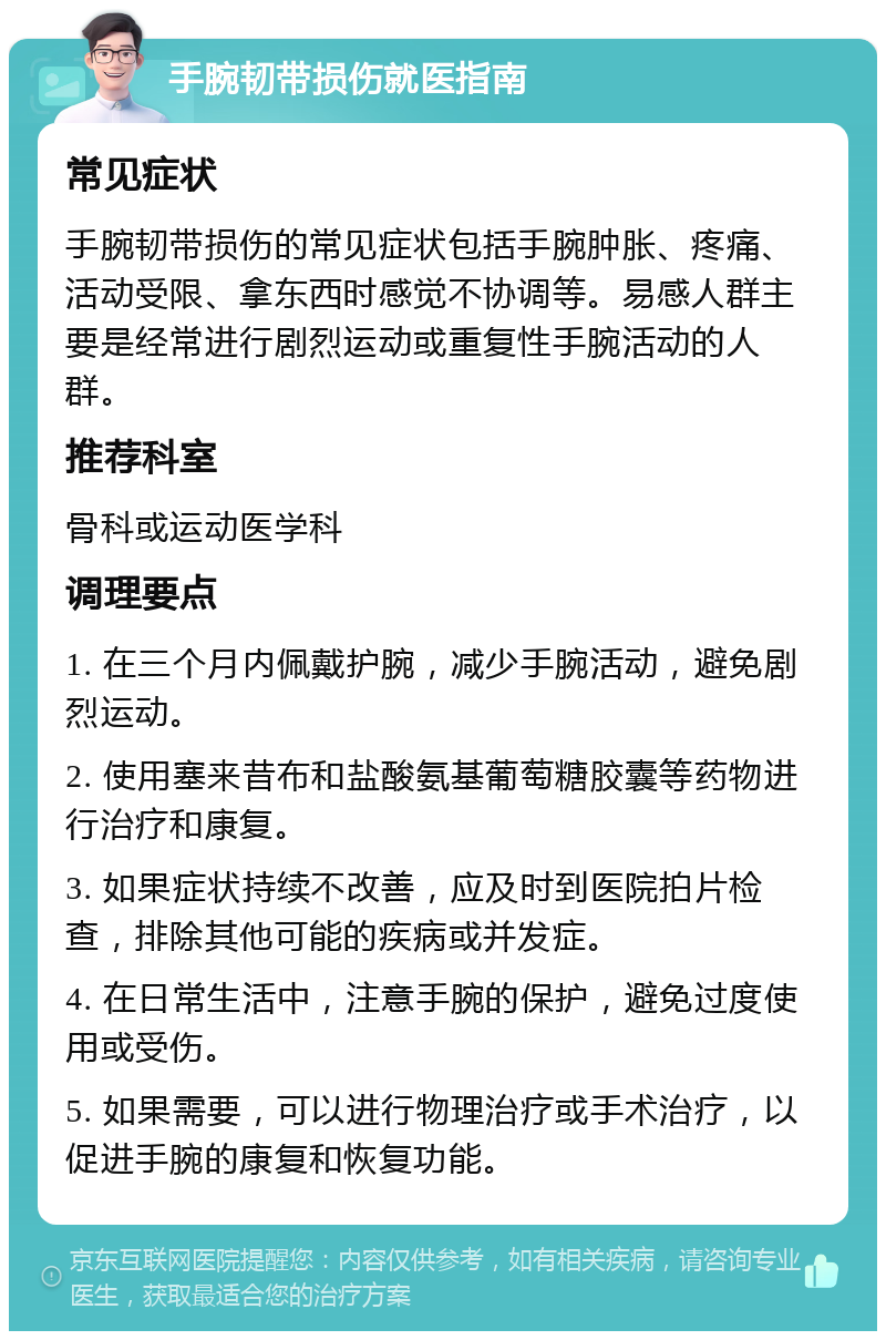 手腕韧带损伤就医指南 常见症状 手腕韧带损伤的常见症状包括手腕肿胀、疼痛、活动受限、拿东西时感觉不协调等。易感人群主要是经常进行剧烈运动或重复性手腕活动的人群。 推荐科室 骨科或运动医学科 调理要点 1. 在三个月内佩戴护腕，减少手腕活动，避免剧烈运动。 2. 使用塞来昔布和盐酸氨基葡萄糖胶囊等药物进行治疗和康复。 3. 如果症状持续不改善，应及时到医院拍片检查，排除其他可能的疾病或并发症。 4. 在日常生活中，注意手腕的保护，避免过度使用或受伤。 5. 如果需要，可以进行物理治疗或手术治疗，以促进手腕的康复和恢复功能。