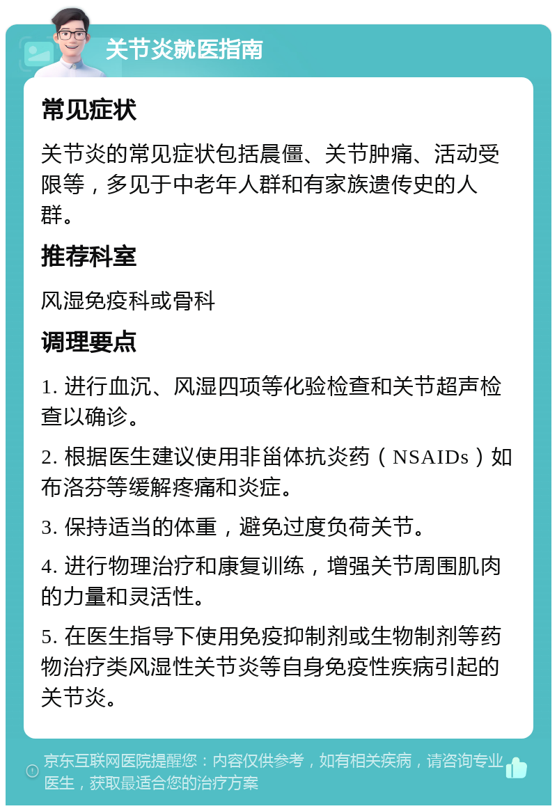 关节炎就医指南 常见症状 关节炎的常见症状包括晨僵、关节肿痛、活动受限等，多见于中老年人群和有家族遗传史的人群。 推荐科室 风湿免疫科或骨科 调理要点 1. 进行血沉、风湿四项等化验检查和关节超声检查以确诊。 2. 根据医生建议使用非甾体抗炎药（NSAIDs）如布洛芬等缓解疼痛和炎症。 3. 保持适当的体重，避免过度负荷关节。 4. 进行物理治疗和康复训练，增强关节周围肌肉的力量和灵活性。 5. 在医生指导下使用免疫抑制剂或生物制剂等药物治疗类风湿性关节炎等自身免疫性疾病引起的关节炎。