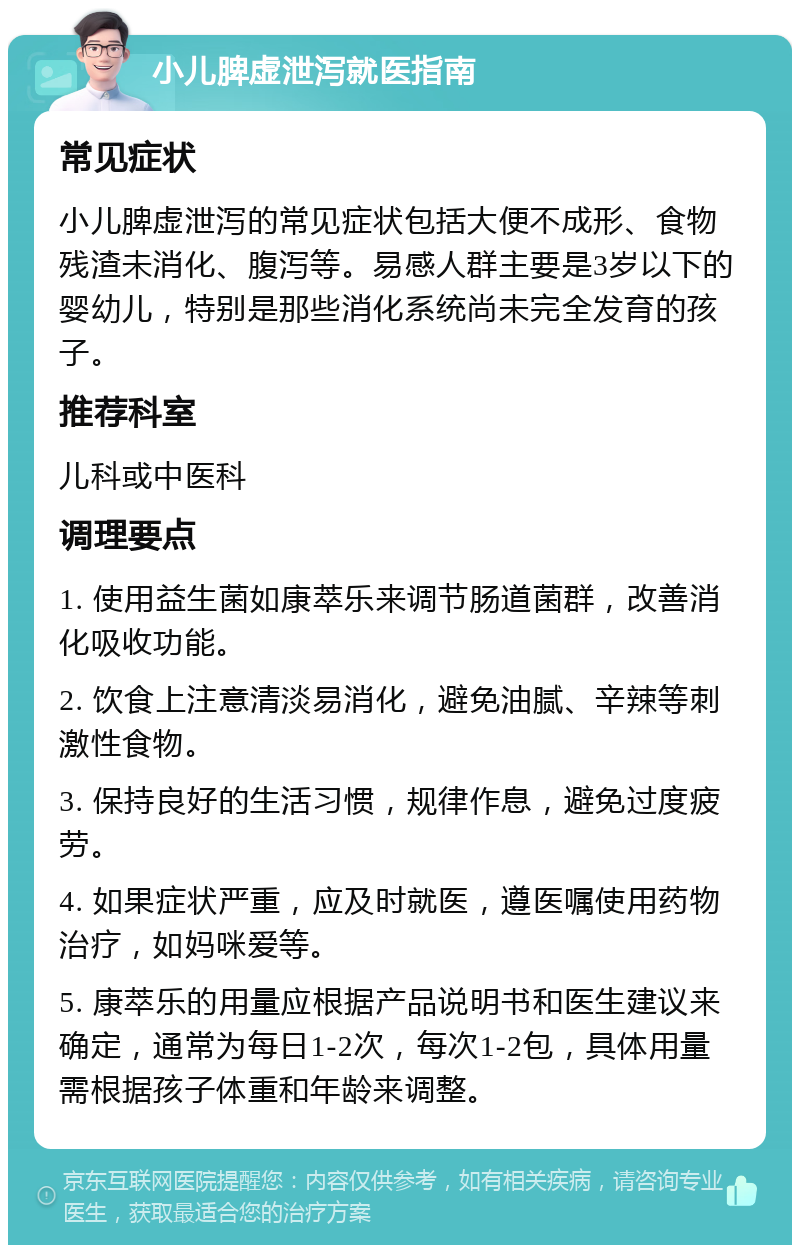 小儿脾虚泄泻就医指南 常见症状 小儿脾虚泄泻的常见症状包括大便不成形、食物残渣未消化、腹泻等。易感人群主要是3岁以下的婴幼儿，特别是那些消化系统尚未完全发育的孩子。 推荐科室 儿科或中医科 调理要点 1. 使用益生菌如康萃乐来调节肠道菌群，改善消化吸收功能。 2. 饮食上注意清淡易消化，避免油腻、辛辣等刺激性食物。 3. 保持良好的生活习惯，规律作息，避免过度疲劳。 4. 如果症状严重，应及时就医，遵医嘱使用药物治疗，如妈咪爱等。 5. 康萃乐的用量应根据产品说明书和医生建议来确定，通常为每日1-2次，每次1-2包，具体用量需根据孩子体重和年龄来调整。