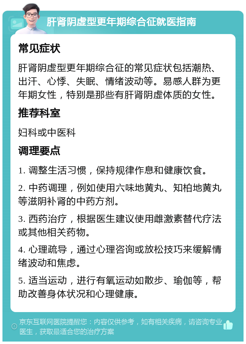 肝肾阴虚型更年期综合征就医指南 常见症状 肝肾阴虚型更年期综合征的常见症状包括潮热、出汗、心悸、失眠、情绪波动等。易感人群为更年期女性，特别是那些有肝肾阴虚体质的女性。 推荐科室 妇科或中医科 调理要点 1. 调整生活习惯，保持规律作息和健康饮食。 2. 中药调理，例如使用六味地黄丸、知柏地黄丸等滋阴补肾的中药方剂。 3. 西药治疗，根据医生建议使用雌激素替代疗法或其他相关药物。 4. 心理疏导，通过心理咨询或放松技巧来缓解情绪波动和焦虑。 5. 适当运动，进行有氧运动如散步、瑜伽等，帮助改善身体状况和心理健康。