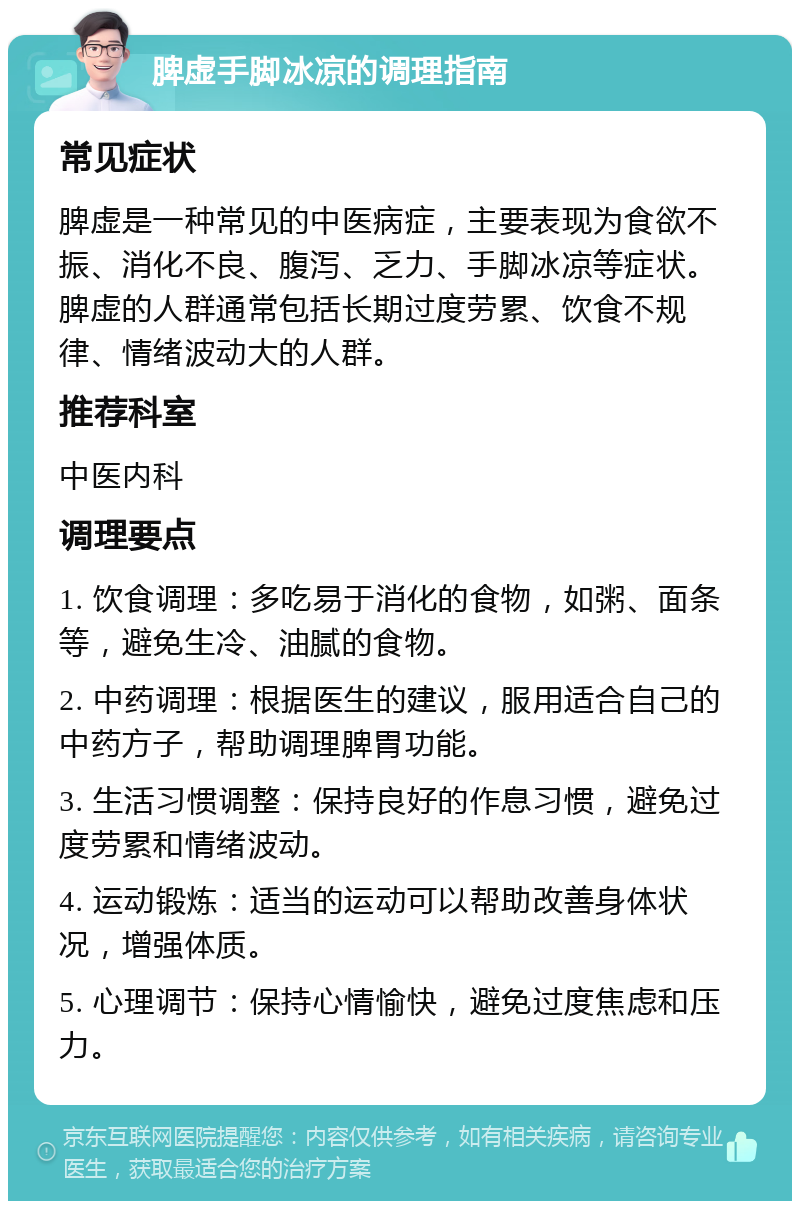 脾虚手脚冰凉的调理指南 常见症状 脾虚是一种常见的中医病症，主要表现为食欲不振、消化不良、腹泻、乏力、手脚冰凉等症状。脾虚的人群通常包括长期过度劳累、饮食不规律、情绪波动大的人群。 推荐科室 中医内科 调理要点 1. 饮食调理：多吃易于消化的食物，如粥、面条等，避免生冷、油腻的食物。 2. 中药调理：根据医生的建议，服用适合自己的中药方子，帮助调理脾胃功能。 3. 生活习惯调整：保持良好的作息习惯，避免过度劳累和情绪波动。 4. 运动锻炼：适当的运动可以帮助改善身体状况，增强体质。 5. 心理调节：保持心情愉快，避免过度焦虑和压力。