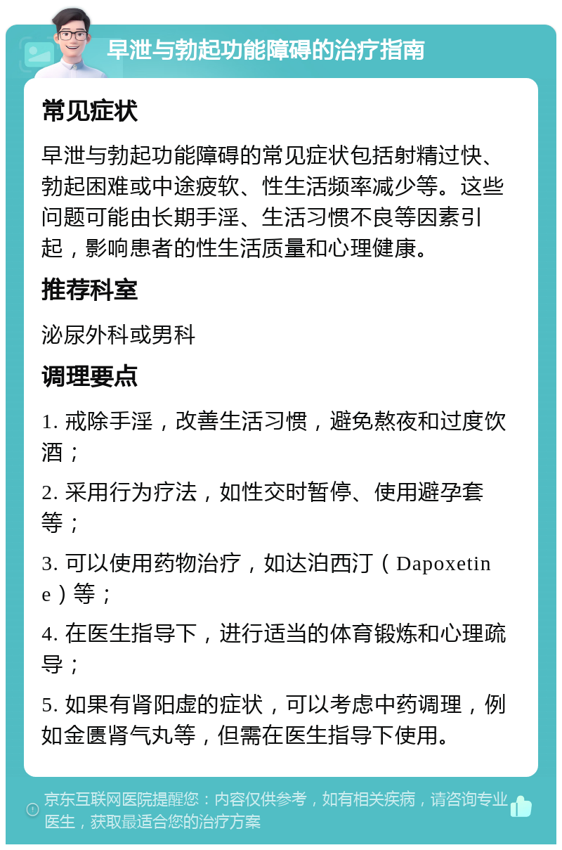 早泄与勃起功能障碍的治疗指南 常见症状 早泄与勃起功能障碍的常见症状包括射精过快、勃起困难或中途疲软、性生活频率减少等。这些问题可能由长期手淫、生活习惯不良等因素引起，影响患者的性生活质量和心理健康。 推荐科室 泌尿外科或男科 调理要点 1. 戒除手淫，改善生活习惯，避免熬夜和过度饮酒； 2. 采用行为疗法，如性交时暂停、使用避孕套等； 3. 可以使用药物治疗，如达泊西汀（Dapoxetine）等； 4. 在医生指导下，进行适当的体育锻炼和心理疏导； 5. 如果有肾阳虚的症状，可以考虑中药调理，例如金匮肾气丸等，但需在医生指导下使用。