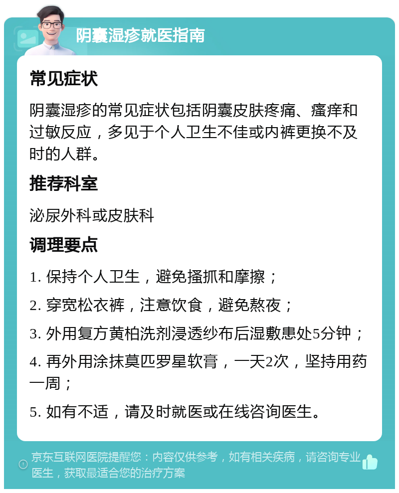 阴囊湿疹就医指南 常见症状 阴囊湿疹的常见症状包括阴囊皮肤疼痛、瘙痒和过敏反应，多见于个人卫生不佳或内裤更换不及时的人群。 推荐科室 泌尿外科或皮肤科 调理要点 1. 保持个人卫生，避免搔抓和摩擦； 2. 穿宽松衣裤，注意饮食，避免熬夜； 3. 外用复方黄柏洗剂浸透纱布后湿敷患处5分钟； 4. 再外用涂抹莫匹罗星软膏，一天2次，坚持用药一周； 5. 如有不适，请及时就医或在线咨询医生。