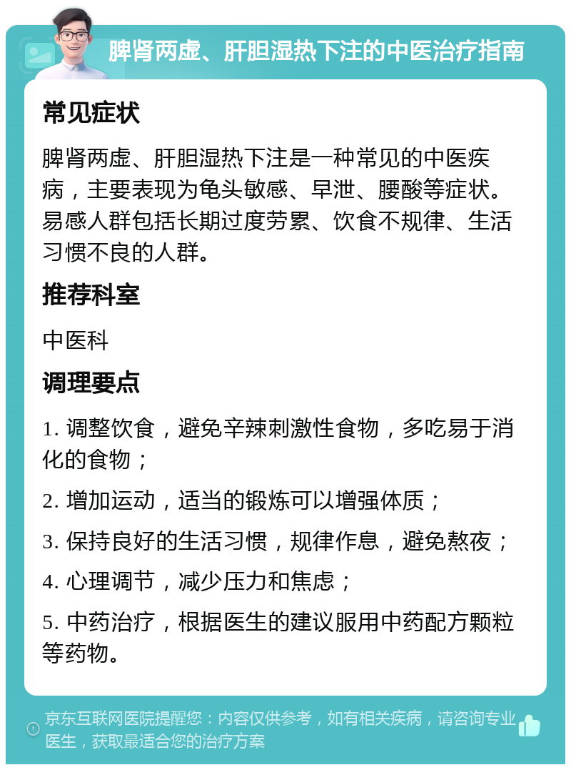 脾肾两虚、肝胆湿热下注的中医治疗指南 常见症状 脾肾两虚、肝胆湿热下注是一种常见的中医疾病，主要表现为龟头敏感、早泄、腰酸等症状。易感人群包括长期过度劳累、饮食不规律、生活习惯不良的人群。 推荐科室 中医科 调理要点 1. 调整饮食，避免辛辣刺激性食物，多吃易于消化的食物； 2. 增加运动，适当的锻炼可以增强体质； 3. 保持良好的生活习惯，规律作息，避免熬夜； 4. 心理调节，减少压力和焦虑； 5. 中药治疗，根据医生的建议服用中药配方颗粒等药物。