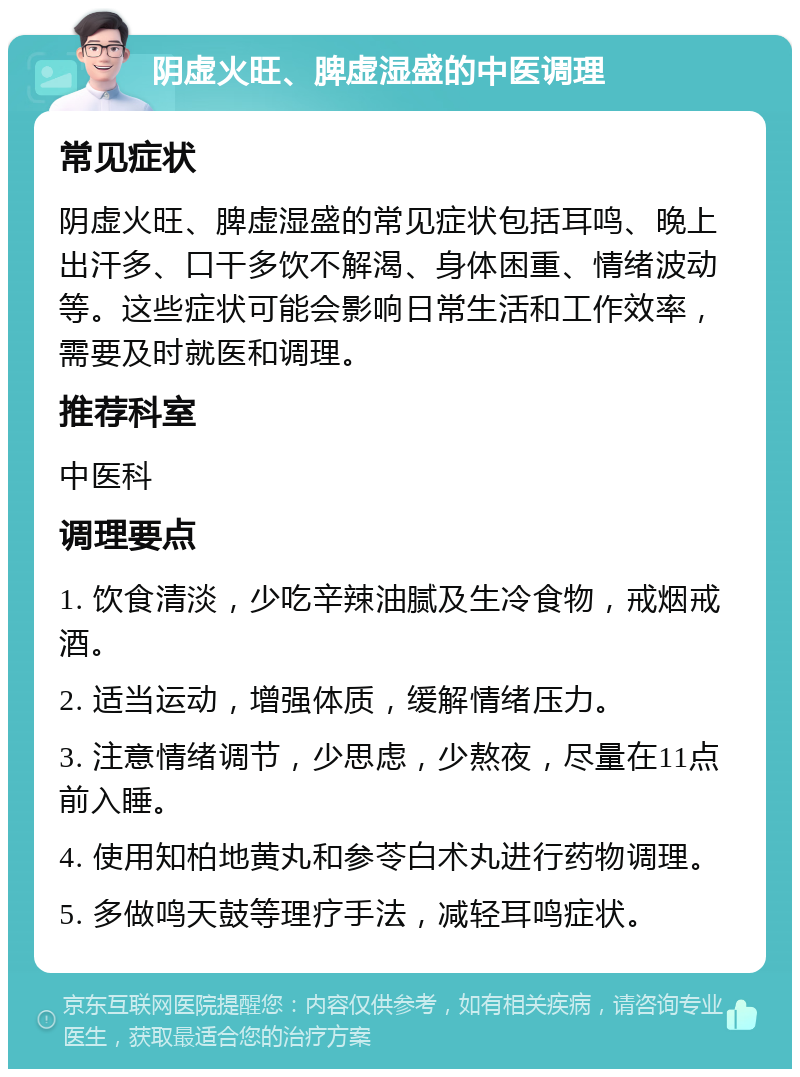 阴虚火旺、脾虚湿盛的中医调理 常见症状 阴虚火旺、脾虚湿盛的常见症状包括耳鸣、晚上出汗多、口干多饮不解渴、身体困重、情绪波动等。这些症状可能会影响日常生活和工作效率，需要及时就医和调理。 推荐科室 中医科 调理要点 1. 饮食清淡，少吃辛辣油腻及生冷食物，戒烟戒酒。 2. 适当运动，增强体质，缓解情绪压力。 3. 注意情绪调节，少思虑，少熬夜，尽量在11点前入睡。 4. 使用知柏地黄丸和参苓白术丸进行药物调理。 5. 多做鸣天鼓等理疗手法，减轻耳鸣症状。