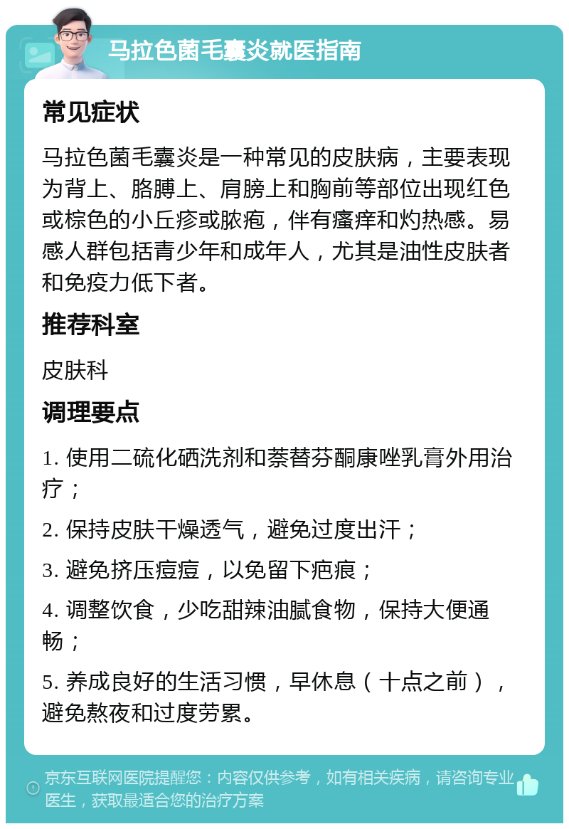 马拉色菌毛囊炎就医指南 常见症状 马拉色菌毛囊炎是一种常见的皮肤病，主要表现为背上、胳膊上、肩膀上和胸前等部位出现红色或棕色的小丘疹或脓疱，伴有瘙痒和灼热感。易感人群包括青少年和成年人，尤其是油性皮肤者和免疫力低下者。 推荐科室 皮肤科 调理要点 1. 使用二硫化硒洗剂和萘替芬酮康唑乳膏外用治疗； 2. 保持皮肤干燥透气，避免过度出汗； 3. 避免挤压痘痘，以免留下疤痕； 4. 调整饮食，少吃甜辣油腻食物，保持大便通畅； 5. 养成良好的生活习惯，早休息（十点之前），避免熬夜和过度劳累。