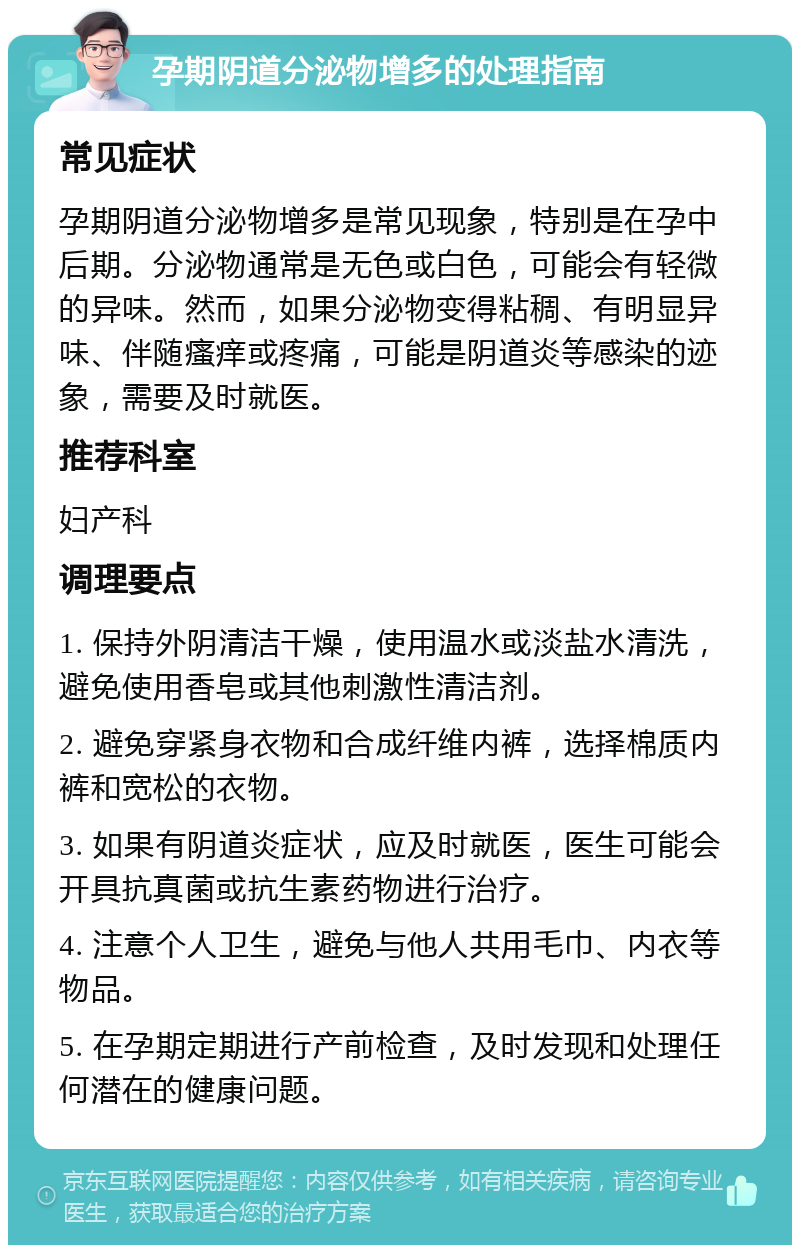 孕期阴道分泌物增多的处理指南 常见症状 孕期阴道分泌物增多是常见现象，特别是在孕中后期。分泌物通常是无色或白色，可能会有轻微的异味。然而，如果分泌物变得粘稠、有明显异味、伴随瘙痒或疼痛，可能是阴道炎等感染的迹象，需要及时就医。 推荐科室 妇产科 调理要点 1. 保持外阴清洁干燥，使用温水或淡盐水清洗，避免使用香皂或其他刺激性清洁剂。 2. 避免穿紧身衣物和合成纤维内裤，选择棉质内裤和宽松的衣物。 3. 如果有阴道炎症状，应及时就医，医生可能会开具抗真菌或抗生素药物进行治疗。 4. 注意个人卫生，避免与他人共用毛巾、内衣等物品。 5. 在孕期定期进行产前检查，及时发现和处理任何潜在的健康问题。