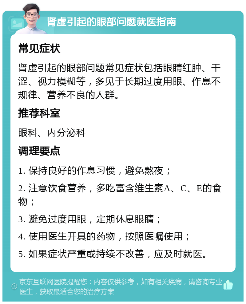 肾虚引起的眼部问题就医指南 常见症状 肾虚引起的眼部问题常见症状包括眼睛红肿、干涩、视力模糊等，多见于长期过度用眼、作息不规律、营养不良的人群。 推荐科室 眼科、内分泌科 调理要点 1. 保持良好的作息习惯，避免熬夜； 2. 注意饮食营养，多吃富含维生素A、C、E的食物； 3. 避免过度用眼，定期休息眼睛； 4. 使用医生开具的药物，按照医嘱使用； 5. 如果症状严重或持续不改善，应及时就医。