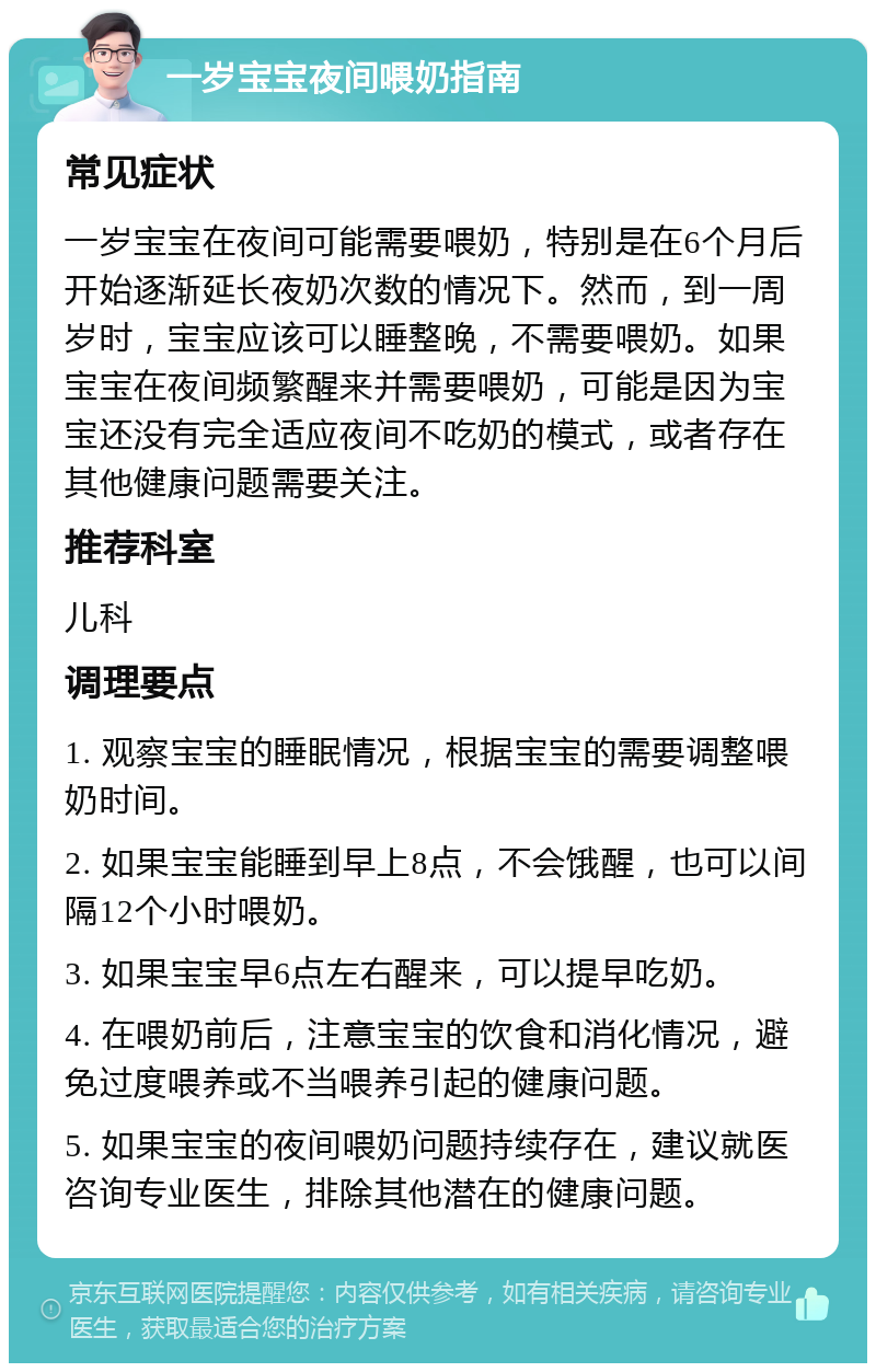 一岁宝宝夜间喂奶指南 常见症状 一岁宝宝在夜间可能需要喂奶，特别是在6个月后开始逐渐延长夜奶次数的情况下。然而，到一周岁时，宝宝应该可以睡整晚，不需要喂奶。如果宝宝在夜间频繁醒来并需要喂奶，可能是因为宝宝还没有完全适应夜间不吃奶的模式，或者存在其他健康问题需要关注。 推荐科室 儿科 调理要点 1. 观察宝宝的睡眠情况，根据宝宝的需要调整喂奶时间。 2. 如果宝宝能睡到早上8点，不会饿醒，也可以间隔12个小时喂奶。 3. 如果宝宝早6点左右醒来，可以提早吃奶。 4. 在喂奶前后，注意宝宝的饮食和消化情况，避免过度喂养或不当喂养引起的健康问题。 5. 如果宝宝的夜间喂奶问题持续存在，建议就医咨询专业医生，排除其他潜在的健康问题。