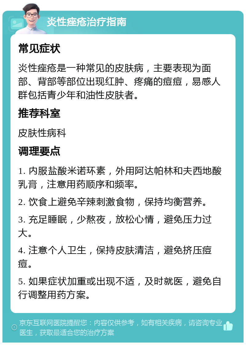 炎性痤疮治疗指南 常见症状 炎性痤疮是一种常见的皮肤病，主要表现为面部、背部等部位出现红肿、疼痛的痘痘，易感人群包括青少年和油性皮肤者。 推荐科室 皮肤性病科 调理要点 1. 内服盐酸米诺环素，外用阿达帕林和夫西地酸乳膏，注意用药顺序和频率。 2. 饮食上避免辛辣刺激食物，保持均衡营养。 3. 充足睡眠，少熬夜，放松心情，避免压力过大。 4. 注意个人卫生，保持皮肤清洁，避免挤压痘痘。 5. 如果症状加重或出现不适，及时就医，避免自行调整用药方案。