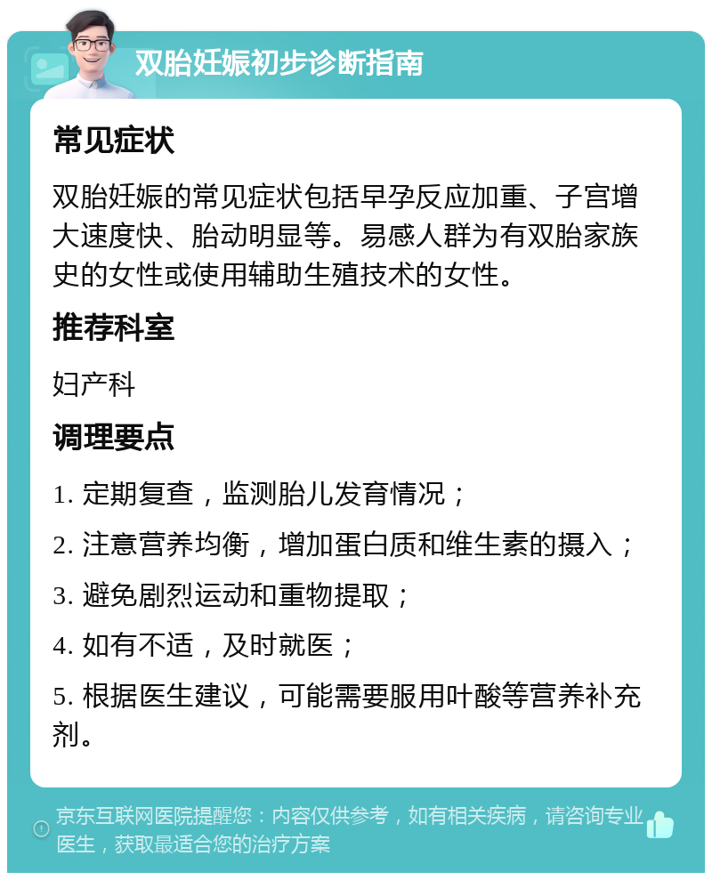 双胎妊娠初步诊断指南 常见症状 双胎妊娠的常见症状包括早孕反应加重、子宫增大速度快、胎动明显等。易感人群为有双胎家族史的女性或使用辅助生殖技术的女性。 推荐科室 妇产科 调理要点 1. 定期复查，监测胎儿发育情况； 2. 注意营养均衡，增加蛋白质和维生素的摄入； 3. 避免剧烈运动和重物提取； 4. 如有不适，及时就医； 5. 根据医生建议，可能需要服用叶酸等营养补充剂。