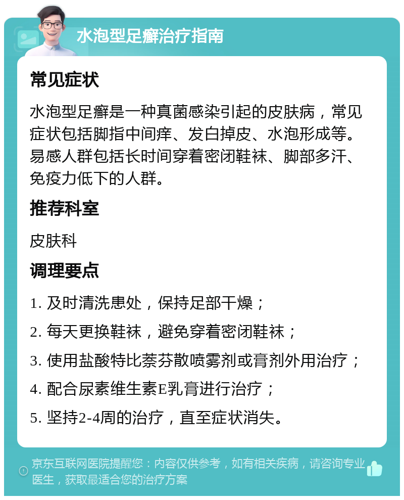 水泡型足癣治疗指南 常见症状 水泡型足癣是一种真菌感染引起的皮肤病，常见症状包括脚指中间痒、发白掉皮、水泡形成等。易感人群包括长时间穿着密闭鞋袜、脚部多汗、免疫力低下的人群。 推荐科室 皮肤科 调理要点 1. 及时清洗患处，保持足部干燥； 2. 每天更换鞋袜，避免穿着密闭鞋袜； 3. 使用盐酸特比萘芬散喷雾剂或膏剂外用治疗； 4. 配合尿素维生素E乳膏进行治疗； 5. 坚持2-4周的治疗，直至症状消失。