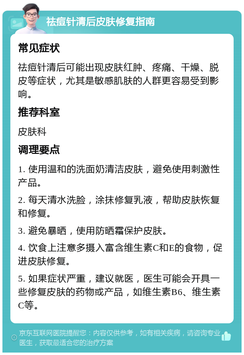 祛痘针清后皮肤修复指南 常见症状 祛痘针清后可能出现皮肤红肿、疼痛、干燥、脱皮等症状，尤其是敏感肌肤的人群更容易受到影响。 推荐科室 皮肤科 调理要点 1. 使用温和的洗面奶清洁皮肤，避免使用刺激性产品。 2. 每天清水洗脸，涂抹修复乳液，帮助皮肤恢复和修复。 3. 避免暴晒，使用防晒霜保护皮肤。 4. 饮食上注意多摄入富含维生素C和E的食物，促进皮肤修复。 5. 如果症状严重，建议就医，医生可能会开具一些修复皮肤的药物或产品，如维生素B6、维生素C等。