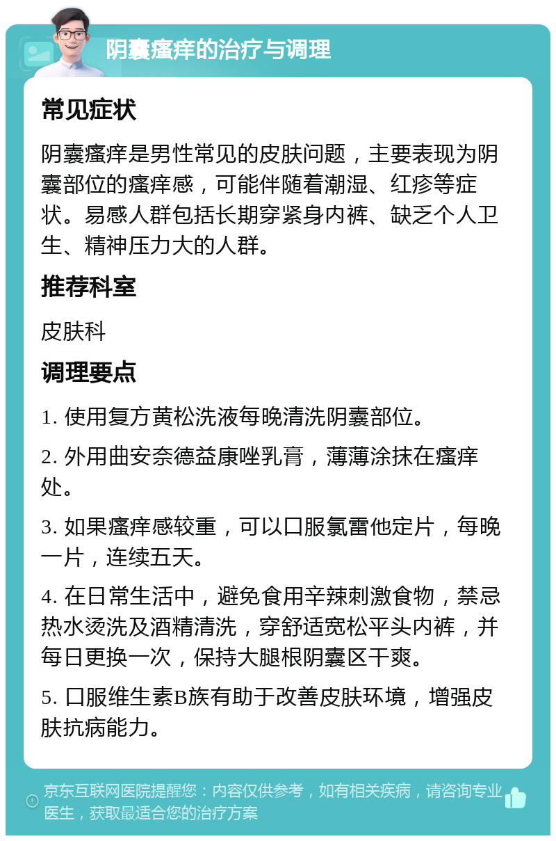 阴囊瘙痒的治疗与调理 常见症状 阴囊瘙痒是男性常见的皮肤问题，主要表现为阴囊部位的瘙痒感，可能伴随着潮湿、红疹等症状。易感人群包括长期穿紧身内裤、缺乏个人卫生、精神压力大的人群。 推荐科室 皮肤科 调理要点 1. 使用复方黄松洗液每晚清洗阴囊部位。 2. 外用曲安奈德益康唑乳膏，薄薄涂抹在瘙痒处。 3. 如果瘙痒感较重，可以口服氯雷他定片，每晚一片，连续五天。 4. 在日常生活中，避免食用辛辣刺激食物，禁忌热水烫洗及酒精清洗，穿舒适宽松平头内裤，并每日更换一次，保持大腿根阴囊区干爽。 5. 口服维生素B族有助于改善皮肤环境，增强皮肤抗病能力。